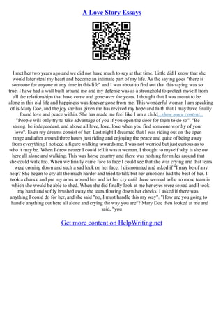 A Love Story Essays
I met her two years ago and we did not have much to say at that time. Little did I know that she
would later steal my heart and become an intimate part of my life. As the saying goes "there is
someone for anyone at any time in this life" and I was about to find out that this saying was so
true. I have had a wall built around me and my defense was as a stronghold to protect myself from
all the relationships that have come and gone over the years. I thought that I was meant to be
alone in this old life and happiness was forever gone from me. This wonderful woman I am speaking
of is Mary Doe, and the joy she has given me has revived my hope and faith that I may have finally
found love and peace within. She has made me feel like I am a child...show more content...
"People will only try to take advantage of you if you open the door for them to do so". "Be
strong, be independent, and above all love, love, love when you find someone worthy of your
love". Even my dreams consist of her. Last night I dreamed that I was riding out on the open
range and after around three hours just riding and enjoying the peace and quite of being away
from everything I noticed a figure walking towards me. I was not worried but just curious as to
who it may be. When I drew nearer I could tell it was a woman. I thought to myself why is she out
here all alone and walking. This was horse country and there was nothing for miles around that
she could walk too. When we finally came face to face I could see that she was crying and that tears
were coming down and such a sad look on her face. I dismounted and asked if "I may be of any
help? She began to cry all the much harder and tried to talk but her emotions had the best of her. I
took a chance and put my arms around her and let her cry until there seemed to be no more tears in
which she would be able to shed. When she did finally look at me her eyes were so sad and I took
my hand and softly brushed away the tears flowing down her cheeks. I asked if there was
anything I could do for her, and she said "no, I must handle this my way". "How are you going to
handle anything out here all alone and crying the way you are"? Mary Doe then looked at me and
said, "you
Get more content on HelpWriting.net
 
