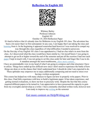 Reflection In English 101
Whitney Bailey
Professor Johnson
English 101
October 19, 2016 Reflection Paper
It's hard to believe that it's already time for Midterms in my English 101 class. The adventure has
been a lot easier than I at first anticipated. In any case, I am happy that I am taking the class and
learning from it. In the beginning it appeared somewhat hard however I was resolved to compel my
way through this class regardless of what difficulties I needed to persevere.
On the first day of my English 101 class I was apprehensive, I had no clue what's in store from the
class. As I discovered what the class would have been similar to, I let myself know I was going to
attempt to get an B or higher toward the end of the semester and put all the exertion I had into each
paper I kept in touch with, I was not going to set this class aside for later and linger like I use to do.
A standout amongst the most troublesome...show more content...
I have an unmistakable view in my head of what I am going to compose and what structures I have
to utilize. Things have ended up less difficult now since I don't need to experience the battle of how
things are done or on the chance that I don't understand how I should do what I am expected to do.
These aptitudes may empower me to enjoy additionally composing and not need to stress over
having a written assignment.
This course has helped me with many chances to figure out how to properly write papers. Prior to
this class, I had little experience with how to build a legitimate paper. It has taken experience, and
getting normal evaluations, to show me how to precisely write. Despite the fact that this course
required different papers to be turned in, I am appreciative to have possessed the capacity to gain
from my oversights and develop as a writer. I have constantly cherished written work, however now
I am ready to improve my writing as the semester
Get more content on HelpWriting.net
 