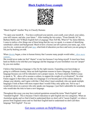 Black English Essay example
"Black English" Another Way to Classify Humans
"To open your mouth В… You have confessed your parents, your youth, your school, your salary,
your self–esteem, and alas, your future ". After reading the two essays, "From Outside, In" by
Barbara Mellix and "If Black English Isn't a Language Then Tell Me, What Is?" by James Balwin,
I came to realize a few things one of them being that the way we speak, is a means of identifying
somebody's culture and background. Much in how a license can tell a person your name, age, were
you live etc. a person can tell your race, what kind of education you have and were you are going in
life just by hearing you talk.
When slavery began, a time in human history that I assume many people would rather...show more
content...
She would never make me feel "shame" or any less because I was being myself. It must have been
hard on Mellix to be told that your language and the language of your forefathers was not "proper"
by you own mother.
I believe that learning a language is fine for the right reasons. Expanding your knowledge or
going to a different country, these are both legitimate reasons to learn a language. Learning a
language because you will be ridiculed is not a proper reason. As Fanon stated in Mellix's essay
to speak is, "В…above all to assume a culture, to support the weight of a civilization2". So what
Fanon suggest is that when you take on a language it is to become part of the culture almost to
change your identity, and I agree with that. I find when I meet somebody who can speak multiple
languages I look at them with more respect than I would if they only spoke one. Not to say I
would look down on a person who only speaks one language, I just find it admirable for somebody
who would take the time to learn a new language.
Throughout this essay you may have noticed quotations around the terms "black English" and
"standard English". This is because I find it ridiculous to split English into two categories. When an
Australian speaks and we find it hard to understand them we don't call it "aussie English", or when a
person from England comes and we find their English hard to understand we don't call there
language "brit English". You see
Get more content on HelpWriting.net
 