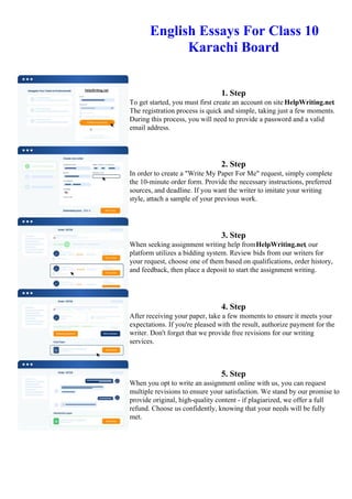 English Essays For Class 10
Karachi Board
1. Step
To get started, you must first create an account on site HelpWriting.net.
The registration process is quick and simple, taking just a few moments.
During this process, you will need to provide a password and a valid
email address.
2. Step
In order to create a "Write My Paper For Me" request, simply complete
the 10-minute order form. Provide the necessary instructions, preferred
sources, and deadline. If you want the writer to imitate your writing
style, attach a sample of your previous work.
3. Step
When seeking assignment writing help fromHelpWriting.net, our
platform utilizes a bidding system. Review bids from our writers for
your request, choose one of them based on qualifications, order history,
and feedback, then place a deposit to start the assignment writing.
4. Step
After receiving your paper, take a few moments to ensure it meets your
expectations. If you're pleased with the result, authorize payment for the
writer. Don't forget that we provide free revisions for our writing
services.
5. Step
When you opt to write an assignment online with us, you can request
multiple revisions to ensure your satisfaction. We stand by our promise to
provide original, high-quality content - if plagiarized, we offer a full
refund. Choose us confidently, knowing that your needs will be fully
met.
English Essays For Class 10 Karachi BoardEnglish Essays For Class 10 Karachi Board
 