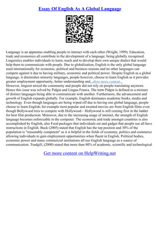 Essay Of English As A Global Language
Language is an apparatus enabling people to interact with each other (Wright, 1999). Education,
trade and economics all contribute to the development of a language, being globally recognised.
Linguistics enables individuals to learn, teach and to develop their own unique dialect that would
help them to communicate with people. Due to globalization, English is the only global language
used internationally for economic, political and business reasons and no other languages can
compete against it due to having military, economic and political power. Despite English as a global
language, it diminishes minority languages, people however, choose to learn English as it provides
greater employment opportunity, better understanding and...show more content...
However, linguist mixed the community and people did not rely on people translating anymore.
Hence this issue was solved by Pidgin and Lingua Franca. The term Pidgin is defined as a mixture
of distinct languages being able to communicate with another. Furthermore, the advancement and
growth of English expands globally. For example, English dominates academic books, media and
technology. Even though languages are being wiped off due to having one global language, people
choose to learn English; for example most popular and awaited movies are from English films even
though Bollywood tries to compete with Hollywood – Hollywood is still coming first in the ladder
for best film production. Moreover, due to the increasing usage of internet, the strength of English
language becomes enforceable in the computer. The economic and trade amongst countries is also
accomplished by English, also Food packages that individuals eat and gadget that people use all have
instructions in English. Buck (2005) stated that English has the top position and 30% of the
population is "reasonably competent" as it is helpful in the fields of economy, politics and commerce
allowing individuals to gain employment opportunities when fluent in English. Political bodies,
economic power and many commercial institutions all use English language as a source of
communication. Trudgill, (2000) stated that more than 80% of academic, scientific and technological
Get more content on HelpWriting.net
 