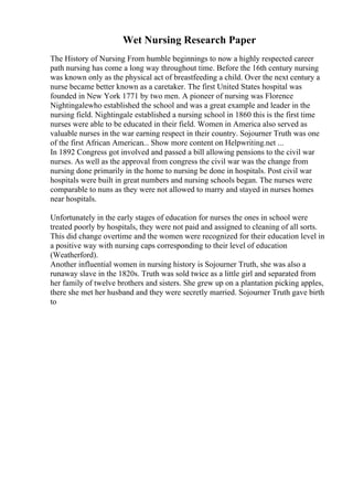 Wet Nursing Research Paper
The History of Nursing From humble beginnings to now a highly respected career
path nursing has come a long way throughout time. Before the 16th century nursing
was known only as the physical act of breastfeeding a child. Over the next century a
nurse became better known as a caretaker. The first United States hospital was
founded in New York 1771 by two men. A pioneer of nursing was Florence
Nightingalewho established the school and was a great example and leader in the
nursing field. Nightingale established a nursing school in 1860 this is the first time
nurses were able to be educated in their field. Women in America also served as
valuable nurses in the war earning respect in their country. Sojourner Truth was one
of the first African American... Show more content on Helpwriting.net ...
In 1892 Congress got involved and passed a bill allowing pensions to the civil war
nurses. As well as the approval from congress the civil war was the change from
nursing done primarily in the home to nursing be done in hospitals. Post civil war
hospitals were built in great numbers and nursing schools began. The nurses were
comparable to nuns as they were not allowed to marry and stayed in nurses homes
near hospitals.
Unfortunately in the early stages of education for nurses the ones in school were
treated poorly by hospitals, they were not paid and assigned to cleaning of all sorts.
This did change overtime and the women were recognized for their education level in
a positive way with nursing caps corresponding to their level of education
(Weatherford).
Another influential women in nursing history is Sojourner Truth, she was also a
runaway slave in the 1820s. Truth was sold twice as a little girl and separated from
her family of twelve brothers and sisters. She grew up on a plantation picking apples,
there she met her husband and they were secretly married. Sojourner Truth gave birth
to
 