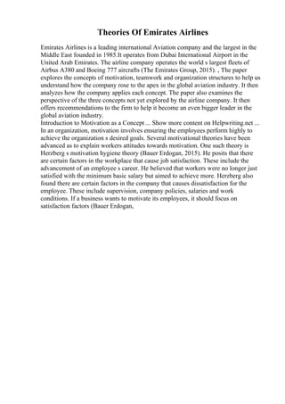 Theories Of Emirates Airlines
Emirates Airlines is a leading international Aviation company and the largest in the
Middle East founded in 1985.It operates from Dubai International Airport in the
United Arab Emirates. The airline company operates the world s largest fleets of
Airbus A380 and Boeing 777 aircrafts (The Emirates Group, 2015). , The paper
explores the concepts of motivation, teamwork and organization structures to help us
understand how the company rose to the apex in the global aviation industry. It then
analyzes how the company applies each concept. The paper also examines the
perspective of the three concepts not yet explored by the airline company. It then
offers recommendations to the firm to help it become an even bigger leader in the
global aviation industry.
Introduction to Motivation as a Concept ... Show more content on Helpwriting.net ...
In an organization, motivation involves ensuring the employees perform highly to
achieve the organization s desired goals. Several motivational theories have been
advanced as to explain workers attitudes towards motivation. One such theory is
Herzberg s motivation hygiene theory (Bauer Erdogan, 2015). He posits that there
are certain factors in the workplace that cause job satisfaction. These include the
advancement of an employee s career. He believed that workers were no longer just
satisfied with the minimum basic salary but aimed to achieve more. Herzberg also
found there are certain factors in the company that causes dissatisfaction for the
employee. These include supervision, company policies, salaries and work
conditions. If a business wants to motivate its employees, it should focus on
satisfaction factors (Bauer Erdogan,
 