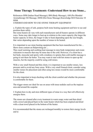 Stone Therapy Treatments -Understand How to use Stone...
References IHM (Indian Head Massage), BM (Body Massage), AM (Pre Blended
Aromatherapy Oil Massage, HSM (Hot Stone Massage) Knowledge B24 Outcome 10
HSM
UNDERSTAND HOW TO USE STONE THERAPY EQUIPMENT
a. Explain the types of safe, purpose built stone heating equipment and how to use and
position them safely.
Hot stone heaters do vary with each manufacturer and all heaters operate in different
ways. Some may take longer to heat up in relation to the water capacity (the larger the
heater capacity in litres, the longer it take to heat) depending upon the size bought,
that varies depending upon the number of stones to be heated.
It is important to use stone heating equipment that has been manufactured for the ...
Show more content on Helpwriting.net ...
They need warming and soothing heat massage to raise body temperature and create
relaxation in muscles that may be tense due to the cold. However, if a client has a
hot body, muscular and sporty with a tendency to sprains then cold marble massage is
going to suit them far better. You may want to start with hot stones to open up the
muscles, but the majority could be using cold stones.
With a very small framed and thin client, it is important to use smaller stones, less
pressure and to avoid any bony areas. With a very small framed client, consider using
smaller stones for placement and often using less stones would be more comfortable
for the client.
It is also important to keep checking with the client comfort and whether the pressure
is comfortable for them.
The trigger stones are ideal for use on areas with tense nodules such as the trapieus
area and around the scapular.
f. Explain how to dry and store different types of stone in a way that will effectively
energise them.
The stones are cleaned after every treatment in warm soapy water and then dried
with a towel and placed back in the water heater which has been emptied and dried
with a clean towel placed in the bottom of the heater.
It is recommended that the stones are recharged monthly to restore their energy levels
and to
 