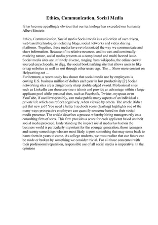 Ethics, Communication, Social Media
It has become appallingly obvious that our technology has exceeded our humanity.
Albert Einstein
Ethics, Communication, Social media Social media is a collection of user driven,
web based technologies including blogs, social networks and video sharing
platforms. Together, these media have revolutionized the way we communicate and
share information. Because of its relative newness, and its vast and continually
evolving nature, social media presents as a complicated and multi faceted issue.
Social media sites are infinitely diverse, ranging from wikipedia, the online crowd
sourced encyclopedia, to digg, the social bookmarking site that allows users to like
or tag websites as well as sort through other users tags. The ... Show more content on
Helpwriting.net ...
Furthermore, a recent study has shown that social media use by employees is
costing U.S. business million of dollars each year in lost productivity.[2] Social
networking sites are a dangerously sharp double edged sword. Professional sites
such as LinkedIn can showcase one s talents and provide an advantage within a large
applicant pool while personal sites, such as Facebook, Twitter, myspace, even
YouTube, if used irresponsibly, can make public many aspects of an individual s
private life which can reflect negatively, when viewed by others. The article Didn t
get that new job? You need a better Facebook score (Garling) highlights one of the
many ways prospective employers can quantify someone based on their social
media presence. The article describes a process whereby hiring managers rely on a
consulting firm of sorts. This firm provides a score for each applicant based on their
social media presence. Understanding the impact social media has had on the
business world is particularly important for the younger generation, those teenagers
and twenty somethings who are most likely to post something that may come back to
haunt them in years to come. As college students, we must realize that our future can
be made or broken by something we consider trivial. For all those concerned with
their professional reputation, responsible use of all social media is imperative. In the
opinions
 