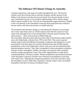 The Influence Of Climate Change In Australia
Australia experiences wide range of weather throughout the year. The heaviest
rainfall events have become heavier and more frequent, and the amount of rain
falling on the heaviest rain days has also increased. Over the past decade we have
seen a substantial increase in our scientific understanding of how climate change
affects extreme rainfall events. Not only do climatemodels suggest that heavy rainfall
events will intensify as the atmosphere warms but these projections have started to
become reality with observed increases in rainfall intensity.
The mechanism driving these changes is well understood. Warmer air can contain
more water vapor than cooler air. Global analyses show that the amount of water
vapor in the atmosphere has in fact increased due to human caused warming. This
extra moisture ... Show more content on Helpwriting.net ...
The researchers analyzed surface data from more than 30 automated weather stations
across the Netherlands, collected from 1995 to mid 2014. They used a regional
climate model to provide additional atmospheric conditions and tendencies over the
same period. From these data, the scientists identified more than 44,000 separate
precipitation events in the Netherlands, and for each event, the team determined the
peak precipitation intensity. Then, they investigated if certain atmospheric conditions
moisture content, atmospheric stability, and large scale upward winds correlated
with the stronger precipitation events. The results suggested that no single factor
correlated perfectly with heavy rainfall. Warmer temperatures and increased moisture
in the atmosphere seemed to correlate more with heavier precipitation events than
with weaker ones. Although the strongest precipitation events also took place when
the atmosphere was less stable than it typically is during weaker events, an unstable
atmosphere itself does not always foreshadow heavy
 