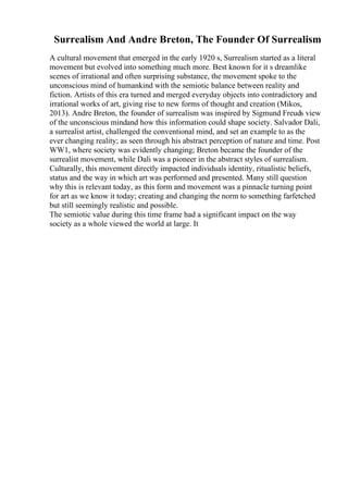 Surrealism And Andre Breton, The Founder Of Surrealism
A cultural movement that emerged in the early 1920 s, Surrealism started as a literal
movement but evolved into something much more. Best known for it s dreamlike
scenes of irrational and often surprising substance, the movement spoke to the
unconscious mind of humankind with the semiotic balance between reality and
fiction. Artists of this era turned and merged everyday objects into contradictory and
irrational works of art, giving rise to new forms of thought and creation (Mikos,
2013). Andre Breton, the founder of surrealism was inspired by Sigmund Freuds view
of the unconscious mindand how this information could shape society. Salvador Dali,
a surrealist artist, challenged the conventional mind, and set an example to as the
ever changing reality; as seen through his abstract perception of nature and time. Post
WW1, where society was evidently changing; Breton became the founder of the
surrealist movement, while Dali was a pioneer in the abstract styles of surrealism.
Culturally, this movement directly impacted individuals identity, ritualistic beliefs,
status and the way in which art was performed and presented. Many still question
why this is relevant today, as this form and movement was a pinnacle turning point
for art as we know it today; creating and changing the norm to something farfetched
but still seemingly realistic and possible.
The semiotic value during this time frame had a significant impact on the way
society as a whole viewed the world at large. It
 