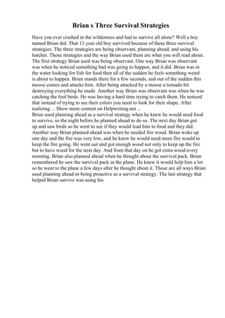 Brian s Three Survival Strategies
Have you ever crashed in the wilderness and had to survive all alone? Well a boy
named Brian did. That 13 year old boy survived because of these three survival
strategies. The three strategies are being observant, planning ahead, and using his
hatchet. Those strategies and the way Brian used them are what you will read about.
The first strategy Brian used was being observant. One way Brian was observant
was when he noticed something bad was going to happen, and it did. Brian was in
the water looking for fish for food then all of the sudden he feels something weird
is about to happen. Brian stands there for a few seconds, and out of the sudden this
moose comes and attacks him. After being attacked by a moose a tornado hit
destroying everything he made. Another way Brian was observant was when he was
catching the fool birds. He was having a hard time trying to catch them. He noticed
that instead of trying to see their colors you need to look for their shape. After
realizing ... Show more content on Helpwriting.net ...
Brian used planning ahead as a survival strategy when he knew he would need food
to survive, so the night before he planned ahead to do so. The next day Brian got
up and saw birds so he went to see if they would lead him to food and they did.
Another way Brian planned ahead was when he needed fire wood. Brian woke up
one day and the fire was very low, and he knew he would need more fire would to
keep the fire going. He went out and got enough wood not only to keep up the fire
but to have wood for the next day. And from that day on he got extra wood every
morning. Brian also planned ahead when he thought about the survival pack. Brian
remembered he saw the survival pack in the plane. He knew it would help him a lot
so he went to the plane a few days after he thought about it. Those are all ways Brian
used planning ahead or being proactive as a survival strategy. The last strategy that
helped Brian survive was using his
 
