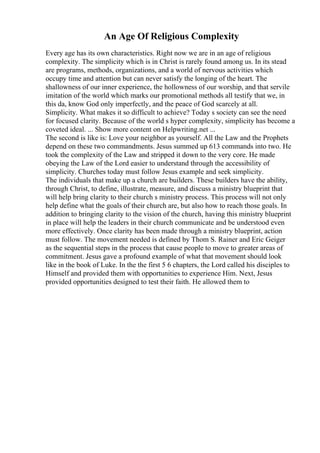 An Age Of Religious Complexity
Every age has its own characteristics. Right now we are in an age of religious
complexity. The simplicity which is in Christ is rarely found among us. In its stead
are programs, methods, organizations, and a world of nervous activities which
occupy time and attention but can never satisfy the longing of the heart. The
shallowness of our inner experience, the hollowness of our worship, and that servile
imitation of the world which marks our promotional methods all testify that we, in
this da, know God only imperfectly, and the peace of God scarcely at all.
Simplicity. What makes it so difficult to achieve? Today s society can see the need
for focused clarity. Because of the world s hyper complexity, simplicity has become a
coveted ideal. ... Show more content on Helpwriting.net ...
The second is like is: Love your neighbor as yourself. All the Law and the Prophets
depend on these two commandments. Jesus summed up 613 commands into two. He
took the complexity of the Law and stripped it down to the very core. He made
obeying the Law of the Lord easier to understand through the accessibility of
simplicity. Churches today must follow Jesus example and seek simplicity.
The individuals that make up a church are builders. These builders have the ability,
through Christ, to define, illustrate, measure, and discuss a ministry blueprint that
will help bring clarity to their church s ministry process. This process will not only
help define what the goals of their church are, but also how to reach those goals. In
addition to bringing clarity to the vision of the church, having this ministry blueprint
in place will help the leaders in their church communicate and be understood even
more effectively. Once clarity has been made through a ministry blueprint, action
must follow. The movement needed is defined by Thom S. Rainer and Eric Geiger
as the sequential steps in the process that cause people to move to greater areas of
commitment. Jesus gave a profound example of what that movement should look
like in the book of Luke. In the the first 5 6 chapters, the Lord called his disciples to
Himself and provided them with opportunities to experience Him. Next, Jesus
provided opportunities designed to test their faith. He allowed them to
 