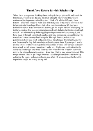 Thank You Rotary for this Scholarship
When I was younger and thinking about college I always pictured it as I saw it in
the movies, you sleep all day and have fun all night. Know what I know now I
understand the importance of college and I think of it a little differently than
before. I know that I need to work hard and study hard to be able to succeed at my
fullest potential in college. I have had a few experiences in my life that have
helped me realize that I need to work hard to get the output which I was hoping for
in the beginning. I ve seen my sister diagnosed with diabetes her first week of high
school, I ve witnessed my dad struggling through cancer and conquering it, and I
have made it through 6 month of grueling and time consuming physical therapy to
make it so I could use my shoulder again. Through these experiences my
perspective about hard work and perseverance has changed dramatically, and for
that I am thankful. My dad was diagnosed with cancer about 5 years ago. I was in
middle school so I knew enough to understand that it was a very serious and scary
thing which not all people can defeat. I had a very frightening realization that he
could die and I might only have a limited time left with him. When he started to
receive the chemotherapy treatments I knew that I had to step up and help out. This
taught me that I had to get things done and I couldn t procrastinate. He ended up
defeating the cancer and coming home soon after, I ll always remember how this
experience taught me to stay strong and
 