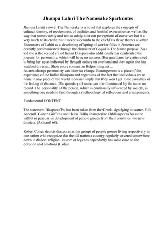 Jhumpa Lahiri The Namesake Sparknotes
Jhumpa Lahiri s novel The Namesake is a novel that explores the concepts of
cultural identity, of rootlessness, of tradition and familial expectation as well as the
way that names subtly and not so subtly alter our perceptions of ourselves but it s
very much to its credit that it never succumbs to the clichГ©s those themes so often
Encounters of Lahiri as a developing offspring of worker folks in America are
decently communicated through the character of Gogol in The Name purpose. As a
kid she is the second era of Indian Diasporawho additionally has confronted the
journey for personality, which will have no answers. Her guardians have attempted
to bring her up as indicated by Bengali culture on one hand and then again she has
watched diverse... Show more content on Helpwriting.net ...
As area change personality can likewise change. Estrangement is a piece of the
experience of the Indian Diaspora and regardless of the fact that individuals are at
home in any piece of the world it doesn t imply that they won t get to be casualties of
the feeling of distance. The quandary of name can t be illuminated by the name on
record. The personality of the person, which is continually influenced by society, is
something one needs to find through a methodology of reflections and arrangements.
Fundamental CONTENT
The statement DiasporaвЂџ has been taken from the Greek, signifying to scatter. Bill
Ashcroft, Gareth Griffiths and Helen Tiffin characterize вЂћDiasporaвЂџ as the
willful or persuasive development of people groups from their countries into new
districts. (Ashcroft 68).
Robert Cohen depicts diasporas as the groups of people groups living respectively in
one nation who recognize that the old nation a country regularly covered somewhere
down in dialect, religion, custom or legends dependably has some case on the
devotion and emotions (Cohen
 
