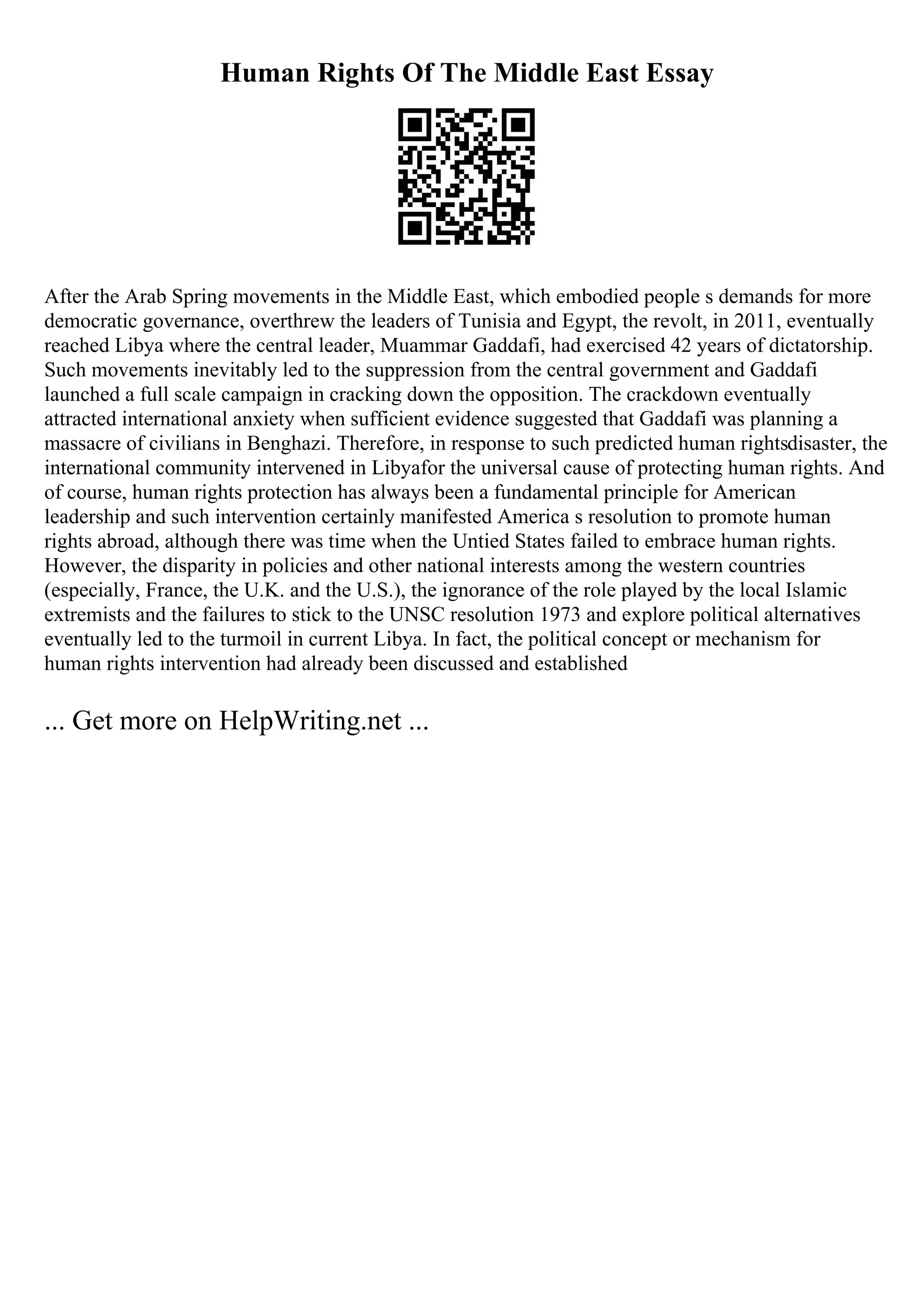 Human Rights Of The Middle East Essay
After the Arab Spring movements in the Middle East, which embodied people s demands for more
democratic governance, overthrew the leaders of Tunisia and Egypt, the revolt, in 2011, eventually
reached Libya where the central leader, Muammar Gaddafi, had exercised 42 years of dictatorship.
Such movements inevitably led to the suppression from the central government and Gaddafi
launched a full scale campaign in cracking down the opposition. The crackdown eventually
attracted international anxiety when sufficient evidence suggested that Gaddafi was planning a
massacre of civilians in Benghazi. Therefore, in response to such predicted human rightsdisaster, the
international community intervened in Libyafor the universal cause of protecting human rights. And
of course, human rights protection has always been a fundamental principle for American
leadership and such intervention certainly manifested America s resolution to promote human
rights abroad, although there was time when the Untied States failed to embrace human rights.
However, the disparity in policies and other national interests among the western countries
(especially, France, the U.K. and the U.S.), the ignorance of the role played by the local Islamic
extremists and the failures to stick to the UNSC resolution 1973 and explore political alternatives
eventually led to the turmoil in current Libya. In fact, the political concept or mechanism for
human rights intervention had already been discussed and established
... Get more on HelpWriting.net ...
 