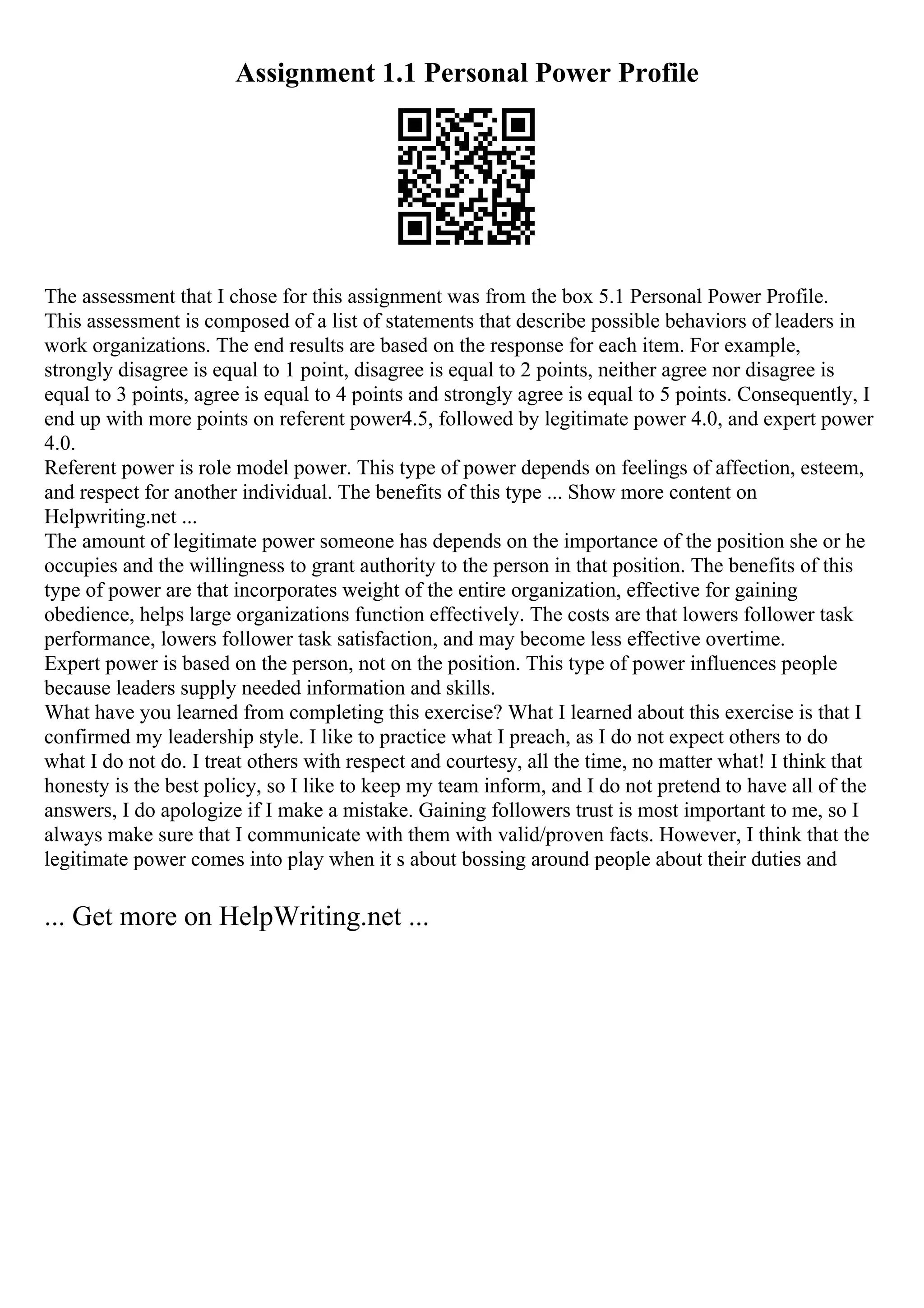 Assignment 1.1 Personal Power Profile
The assessment that I chose for this assignment was from the box 5.1 Personal Power Profile.
This assessment is composed of a list of statements that describe possible behaviors of leaders in
work organizations. The end results are based on the response for each item. For example,
strongly disagree is equal to 1 point, disagree is equal to 2 points, neither agree nor disagree is
equal to 3 points, agree is equal to 4 points and strongly agree is equal to 5 points. Consequently, I
end up with more points on referent power4.5, followed by legitimate power 4.0, and expert power
4.0.
Referent power is role model power. This type of power depends on feelings of affection, esteem,
and respect for another individual. The benefits of this type ... Show more content on
Helpwriting.net ...
The amount of legitimate power someone has depends on the importance of the position she or he
occupies and the willingness to grant authority to the person in that position. The benefits of this
type of power are that incorporates weight of the entire organization, effective for gaining
obedience, helps large organizations function effectively. The costs are that lowers follower task
performance, lowers follower task satisfaction, and may become less effective overtime.
Expert power is based on the person, not on the position. This type of power influences people
because leaders supply needed information and skills.
What have you learned from completing this exercise? What I learned about this exercise is that I
confirmed my leadership style. I like to practice what I preach, as I do not expect others to do
what I do not do. I treat others with respect and courtesy, all the time, no matter what! I think that
honesty is the best policy, so I like to keep my team inform, and I do not pretend to have all of the
answers, I do apologize if I make a mistake. Gaining followers trust is most important to me, so I
always make sure that I communicate with them with valid/proven facts. However, I think that the
legitimate power comes into play when it s about bossing around people about their duties and
... Get more on HelpWriting.net ...
 