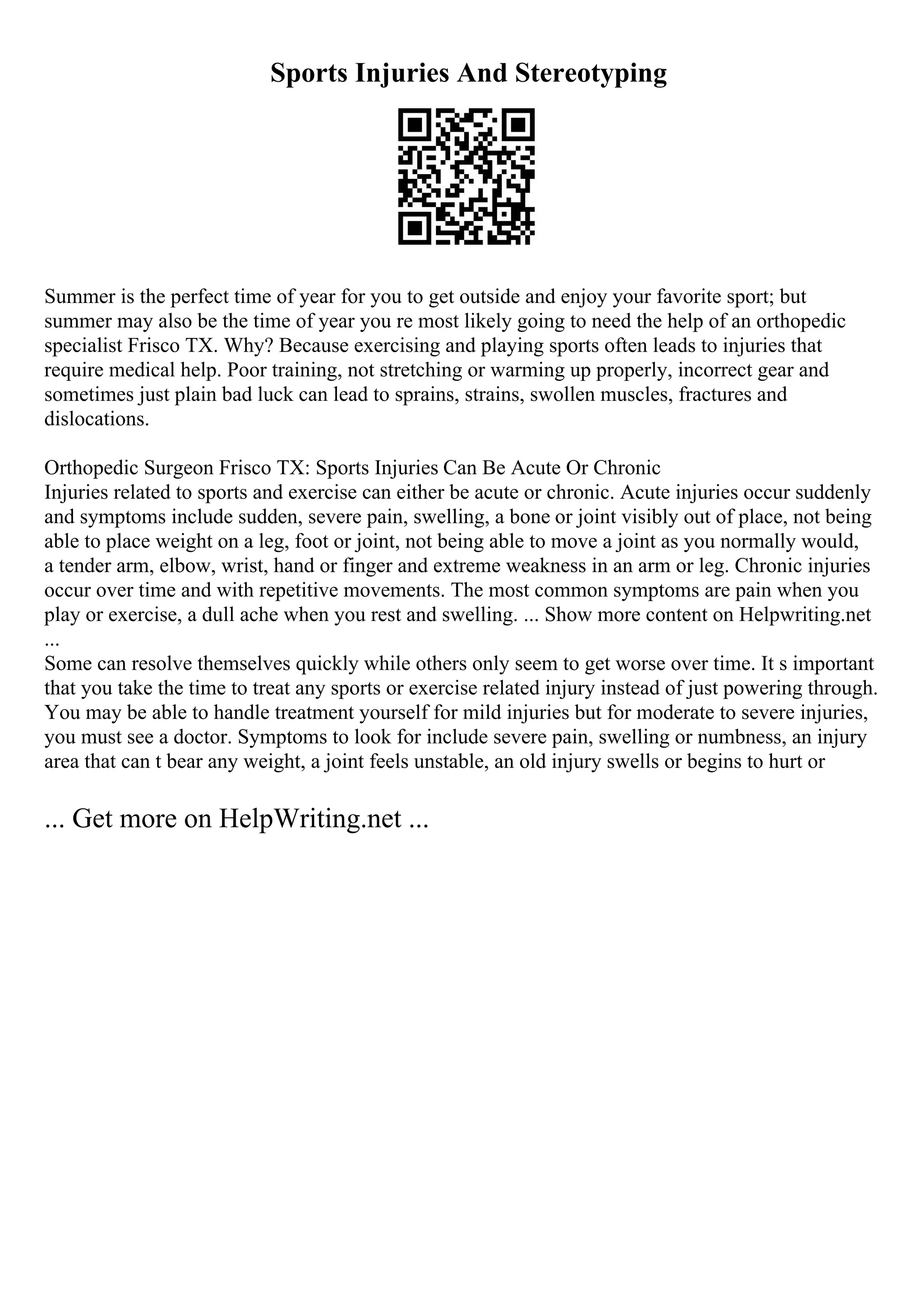 Sports Injuries And Stereotyping
Summer is the perfect time of year for you to get outside and enjoy your favorite sport; but
summer may also be the time of year you re most likely going to need the help of an orthopedic
specialist Frisco TX. Why? Because exercising and playing sports often leads to injuries that
require medical help. Poor training, not stretching or warming up properly, incorrect gear and
sometimes just plain bad luck can lead to sprains, strains, swollen muscles, fractures and
dislocations.
Orthopedic Surgeon Frisco TX: Sports Injuries Can Be Acute Or Chronic
Injuries related to sports and exercise can either be acute or chronic. Acute injuries occur suddenly
and symptoms include sudden, severe pain, swelling, a bone or joint visibly out of place, not being
able to place weight on a leg, foot or joint, not being able to move a joint as you normally would,
a tender arm, elbow, wrist, hand or finger and extreme weakness in an arm or leg. Chronic injuries
occur over time and with repetitive movements. The most common symptoms are pain when you
play or exercise, a dull ache when you rest and swelling. ... Show more content on Helpwriting.net
...
Some can resolve themselves quickly while others only seem to get worse over time. It s important
that you take the time to treat any sports or exercise related injury instead of just powering through.
You may be able to handle treatment yourself for mild injuries but for moderate to severe injuries,
you must see a doctor. Symptoms to look for include severe pain, swelling or numbness, an injury
area that can t bear any weight, a joint feels unstable, an old injury swells or begins to hurt or
... Get more on HelpWriting.net ...
 