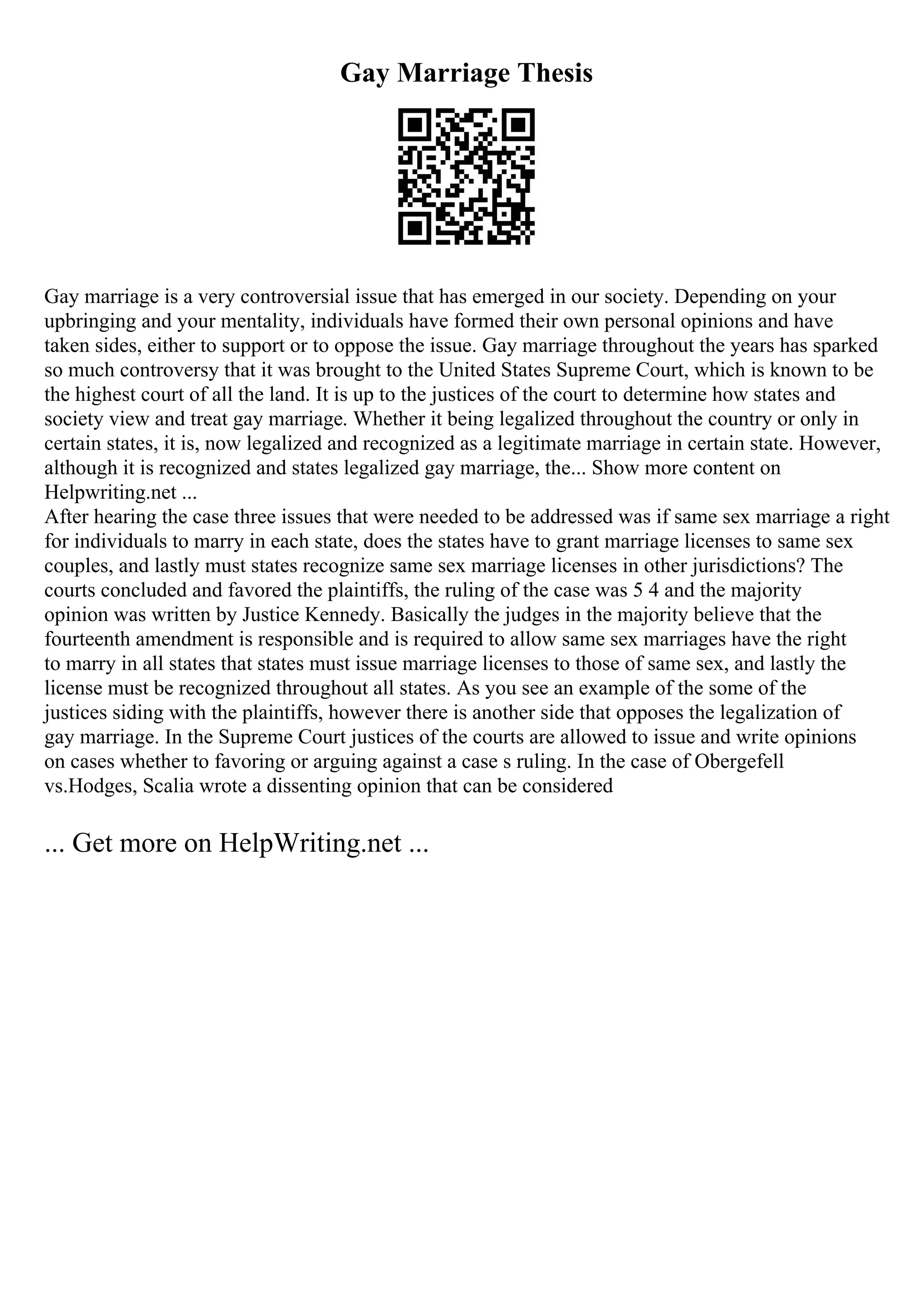 Gay Marriage Thesis
Gay marriage is a very controversial issue that has emerged in our society. Depending on your
upbringing and your mentality, individuals have formed their own personal opinions and have
taken sides, either to support or to oppose the issue. Gay marriage throughout the years has sparked
so much controversy that it was brought to the United States Supreme Court, which is known to be
the highest court of all the land. It is up to the justices of the court to determine how states and
society view and treat gay marriage. Whether it being legalized throughout the country or only in
certain states, it is, now legalized and recognized as a legitimate marriage in certain state. However,
although it is recognized and states legalized gay marriage, the... Show more content on
Helpwriting.net ...
After hearing the case three issues that were needed to be addressed was if same sex marriage a right
for individuals to marry in each state, does the states have to grant marriage licenses to same sex
couples, and lastly must states recognize same sex marriage licenses in other jurisdictions? The
courts concluded and favored the plaintiffs, the ruling of the case was 5 4 and the majority
opinion was written by Justice Kennedy. Basically the judges in the majority believe that the
fourteenth amendment is responsible and is required to allow same sex marriages have the right
to marry in all states that states must issue marriage licenses to those of same sex, and lastly the
license must be recognized throughout all states. As you see an example of the some of the
justices siding with the plaintiffs, however there is another side that opposes the legalization of
gay marriage. In the Supreme Court justices of the courts are allowed to issue and write opinions
on cases whether to favoring or arguing against a case s ruling. In the case of Obergefell
vs.Hodges, Scalia wrote a dissenting opinion that can be considered
... Get more on HelpWriting.net ...
 