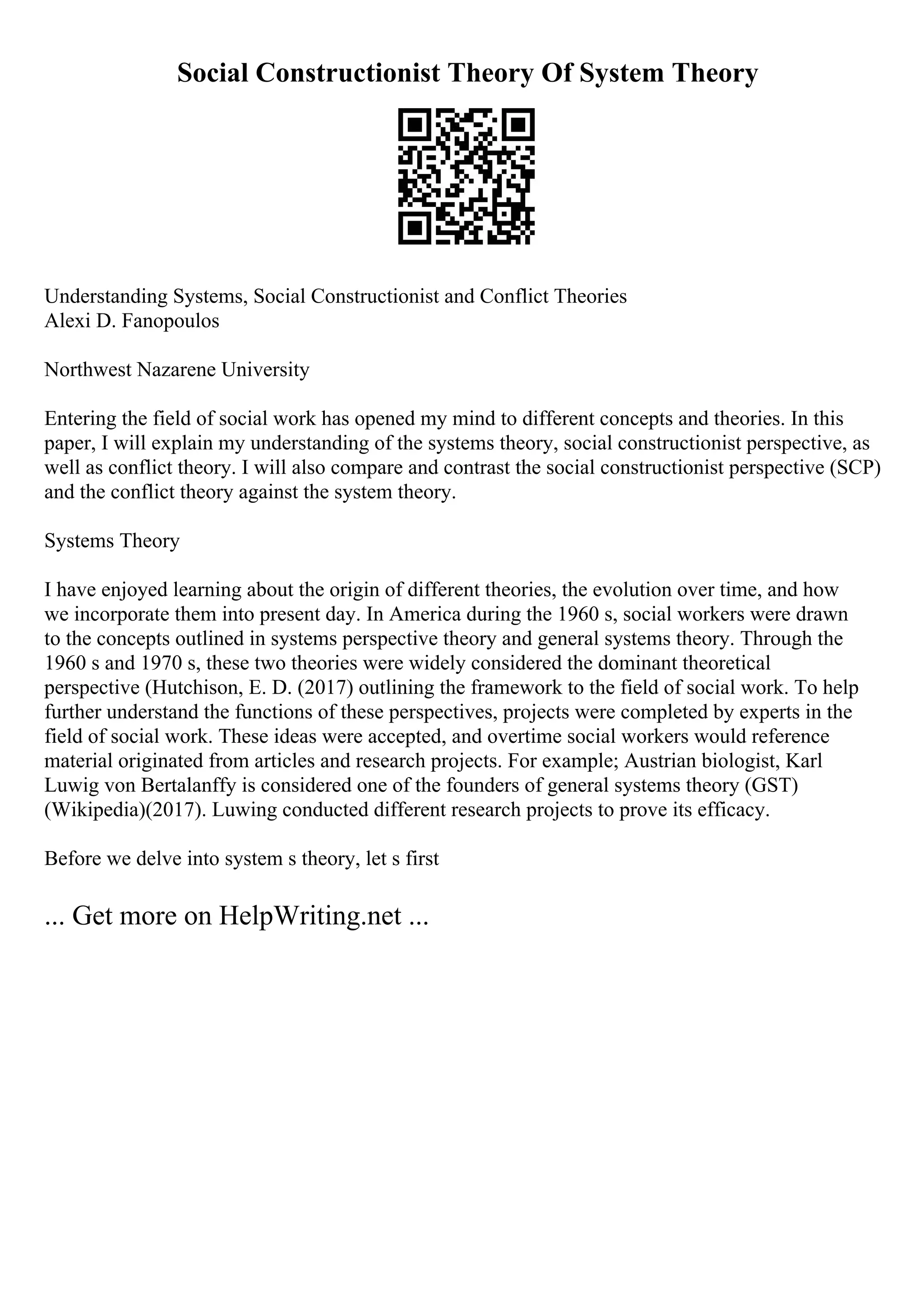 Social Constructionist Theory Of System Theory
Understanding Systems, Social Constructionist and Conflict Theories
Alexi D. Fanopoulos
Northwest Nazarene University
Entering the field of social work has opened my mind to different concepts and theories. In this
paper, I will explain my understanding of the systems theory, social constructionist perspective, as
well as conflict theory. I will also compare and contrast the social constructionist perspective (SCP)
and the conflict theory against the system theory.
Systems Theory
I have enjoyed learning about the origin of different theories, the evolution over time, and how
we incorporate them into present day. In America during the 1960 s, social workers were drawn
to the concepts outlined in systems perspective theory and general systems theory. Through the
1960 s and 1970 s, these two theories were widely considered the dominant theoretical
perspective (Hutchison, E. D. (2017) outlining the framework to the field of social work. To help
further understand the functions of these perspectives, projects were completed by experts in the
field of social work. These ideas were accepted, and overtime social workers would reference
material originated from articles and research projects. For example; Austrian biologist, Karl
Luwig von Bertalanffy is considered one of the founders of general systems theory (GST)
(Wikipedia)(2017). Luwing conducted different research projects to prove its efficacy.
Before we delve into system s theory, let s first
... Get more on HelpWriting.net ...
 