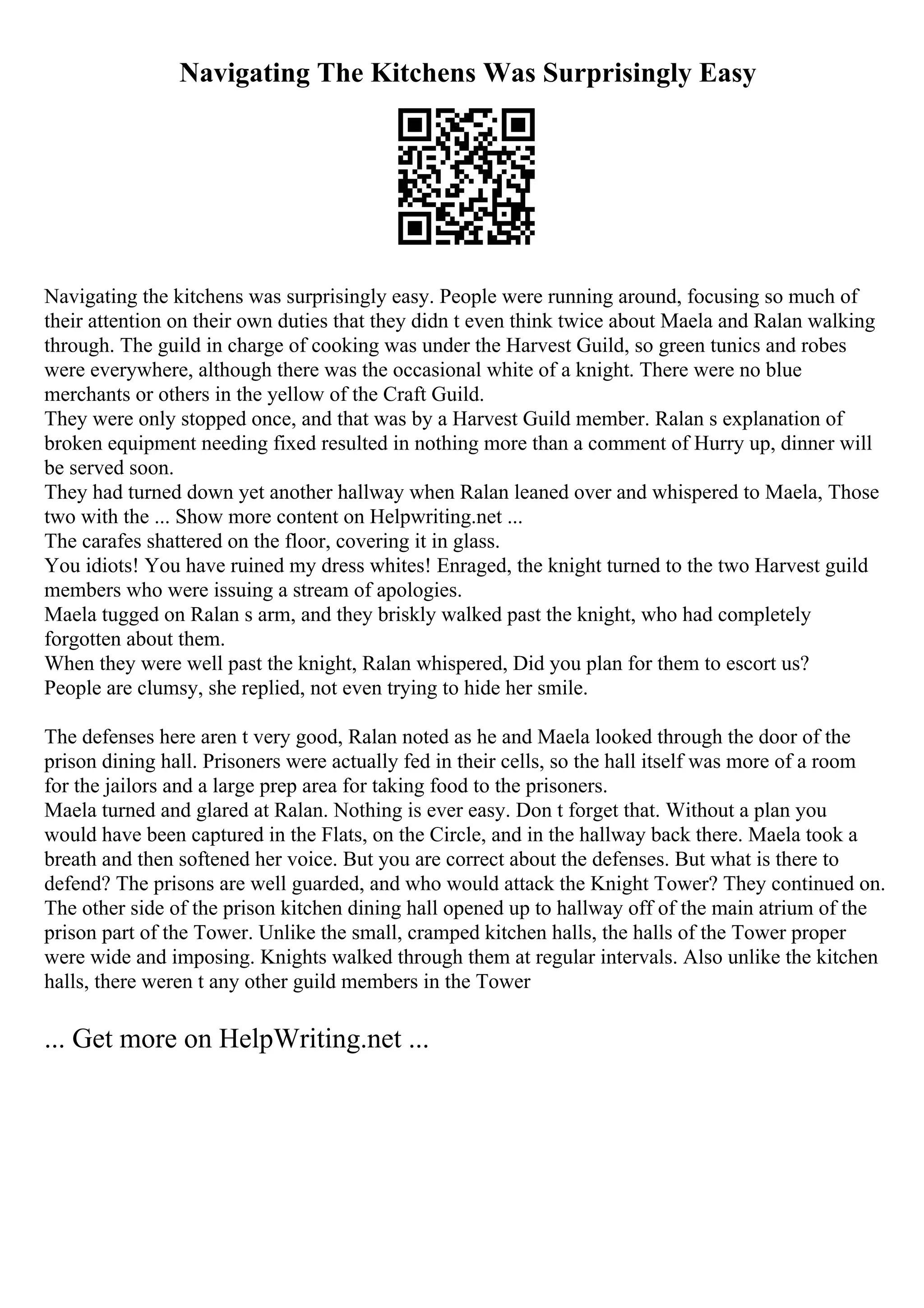 Navigating The Kitchens Was Surprisingly Easy
Navigating the kitchens was surprisingly easy. People were running around, focusing so much of
their attention on their own duties that they didn t even think twice about Maela and Ralan walking
through. The guild in charge of cooking was under the Harvest Guild, so green tunics and robes
were everywhere, although there was the occasional white of a knight. There were no blue
merchants or others in the yellow of the Craft Guild.
They were only stopped once, and that was by a Harvest Guild member. Ralan s explanation of
broken equipment needing fixed resulted in nothing more than a comment of Hurry up, dinner will
be served soon.
They had turned down yet another hallway when Ralan leaned over and whispered to Maela, Those
two with the ... Show more content on Helpwriting.net ...
The carafes shattered on the floor, covering it in glass.
You idiots! You have ruined my dress whites! Enraged, the knight turned to the two Harvest guild
members who were issuing a stream of apologies.
Maela tugged on Ralan s arm, and they briskly walked past the knight, who had completely
forgotten about them.
When they were well past the knight, Ralan whispered, Did you plan for them to escort us?
People are clumsy, she replied, not even trying to hide her smile.
The defenses here aren t very good, Ralan noted as he and Maela looked through the door of the
prison dining hall. Prisoners were actually fed in their cells, so the hall itself was more of a room
for the jailors and a large prep area for taking food to the prisoners.
Maela turned and glared at Ralan. Nothing is ever easy. Don t forget that. Without a plan you
would have been captured in the Flats, on the Circle, and in the hallway back there. Maela took a
breath and then softened her voice. But you are correct about the defenses. But what is there to
defend? The prisons are well guarded, and who would attack the Knight Tower? They continued on.
The other side of the prison kitchen dining hall opened up to hallway off of the main atrium of the
prison part of the Tower. Unlike the small, cramped kitchen halls, the halls of the Tower proper
were wide and imposing. Knights walked through them at regular intervals. Also unlike the kitchen
halls, there weren t any other guild members in the Tower
... Get more on HelpWriting.net ...
 