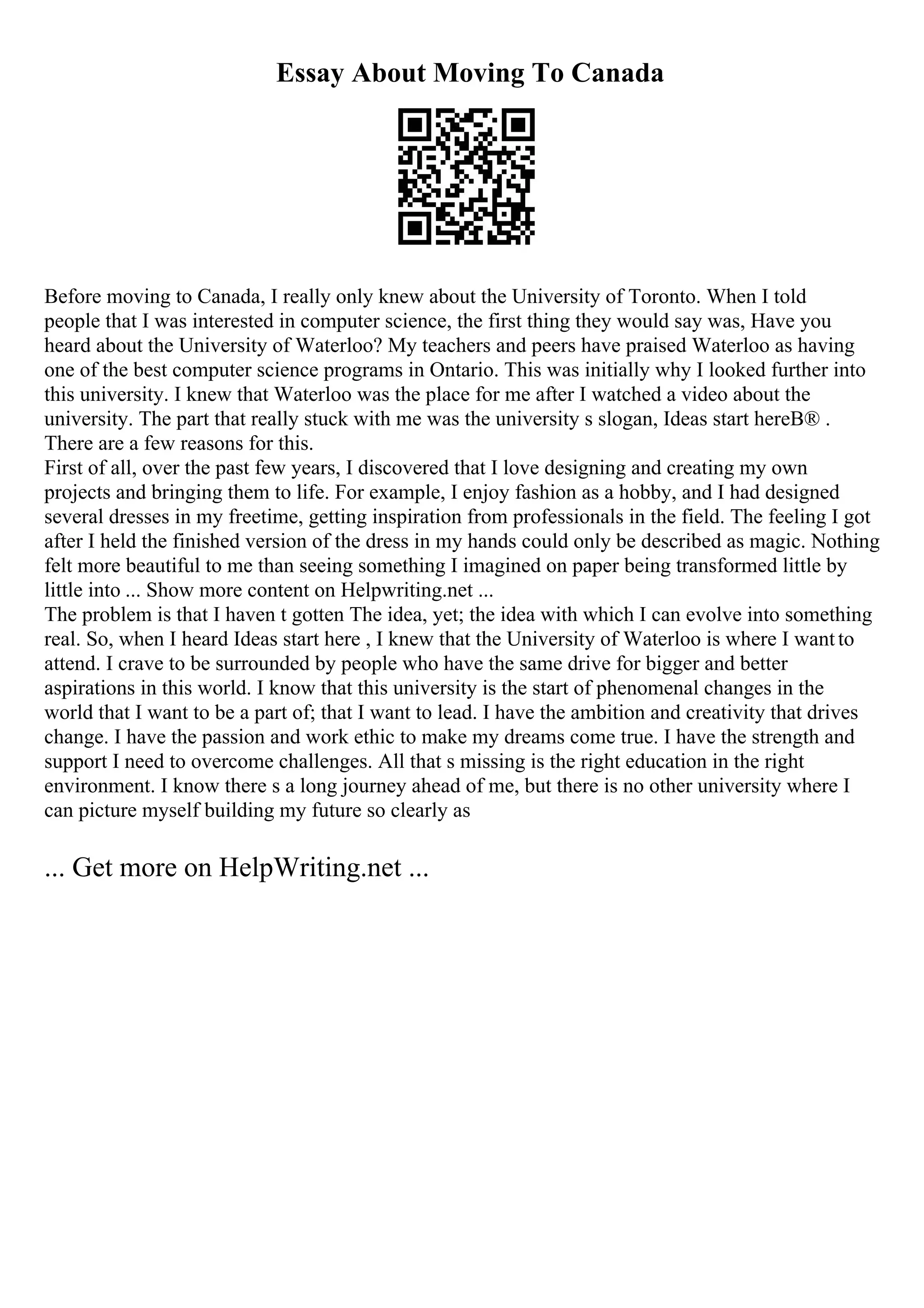 Essay About Moving To Canada
Before moving to Canada, I really only knew about the University of Toronto. When I told
people that I was interested in computer science, the first thing they would say was, Have you
heard about the University of Waterloo? My teachers and peers have praised Waterloo as having
one of the best computer science programs in Ontario. This was initially why I looked further into
this university. I knew that Waterloo was the place for me after I watched a video about the
university. The part that really stuck with me was the university s slogan, Ideas start hereВ® .
There are a few reasons for this.
First of all, over the past few years, I discovered that I love designing and creating my own
projects and bringing them to life. For example, I enjoy fashion as a hobby, and I had designed
several dresses in my freetime, getting inspiration from professionals in the field. The feeling I got
after I held the finished version of the dress in my hands could only be described as magic. Nothing
felt more beautiful to me than seeing something I imagined on paper being transformed little by
little into ... Show more content on Helpwriting.net ...
The problem is that I haven t gotten The idea, yet; the idea with which I can evolve into something
real. So, when I heard Ideas start here , I knew that the University of Waterloo is where I wantto
attend. I crave to be surrounded by people who have the same drive for bigger and better
aspirations in this world. I know that this university is the start of phenomenal changes in the
world that I want to be a part of; that I want to lead. I have the ambition and creativity that drives
change. I have the passion and work ethic to make my dreams come true. I have the strength and
support I need to overcome challenges. All that s missing is the right education in the right
environment. I know there s a long journey ahead of me, but there is no other university where I
can picture myself building my future so clearly as
... Get more on HelpWriting.net ...
 