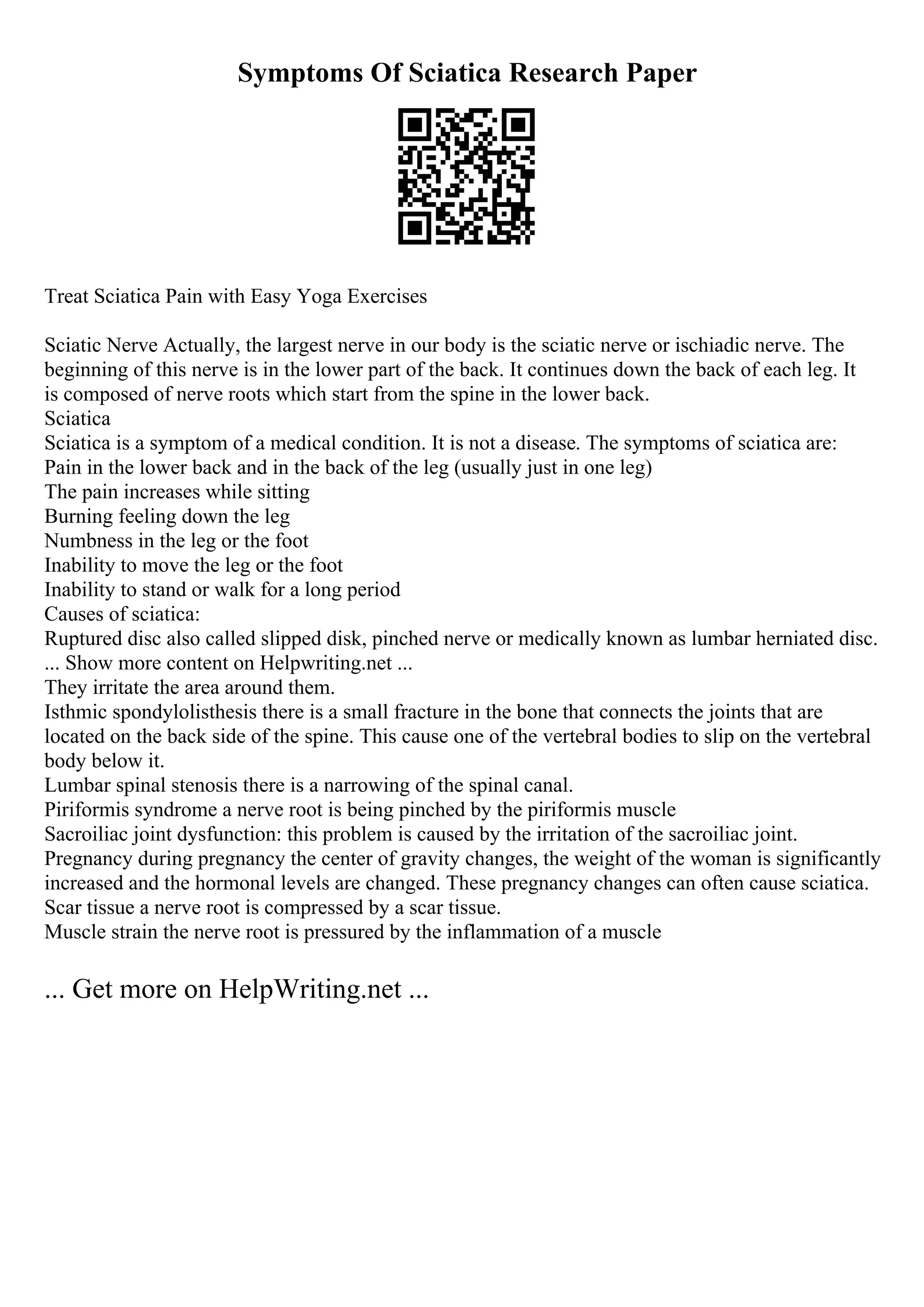 Symptoms Of Sciatica Research Paper
Treat Sciatica Pain with Easy Yoga Exercises
Sciatic Nerve Actually, the largest nerve in our body is the sciatic nerve or ischiadic nerve. The
beginning of this nerve is in the lower part of the back. It continues down the back of each leg. It
is composed of nerve roots which start from the spine in the lower back.
Sciatica
Sciatica is a symptom of a medical condition. It is not a disease. The symptoms of sciatica are:
Pain in the lower back and in the back of the leg (usually just in one leg)
The pain increases while sitting
Burning feeling down the leg
Numbness in the leg or the foot
Inability to move the leg or the foot
Inability to stand or walk for a long period
Causes of sciatica:
Ruptured disc also called slipped disk, pinched nerve or medically known as lumbar herniated disc.
... Show more content on Helpwriting.net ...
They irritate the area around them.
Isthmic spondylolisthesis there is a small fracture in the bone that connects the joints that are
located on the back side of the spine. This cause one of the vertebral bodies to slip on the vertebral
body below it.
Lumbar spinal stenosis there is a narrowing of the spinal canal.
Piriformis syndrome a nerve root is being pinched by the piriformis muscle
Sacroiliac joint dysfunction: this problem is caused by the irritation of the sacroiliac joint.
Pregnancy during pregnancy the center of gravity changes, the weight of the woman is significantly
increased and the hormonal levels are changed. These pregnancy changes can often cause sciatica.
Scar tissue a nerve root is compressed by a scar tissue.
Muscle strain the nerve root is pressured by the inflammation of a muscle
... Get more on HelpWriting.net ...
 
