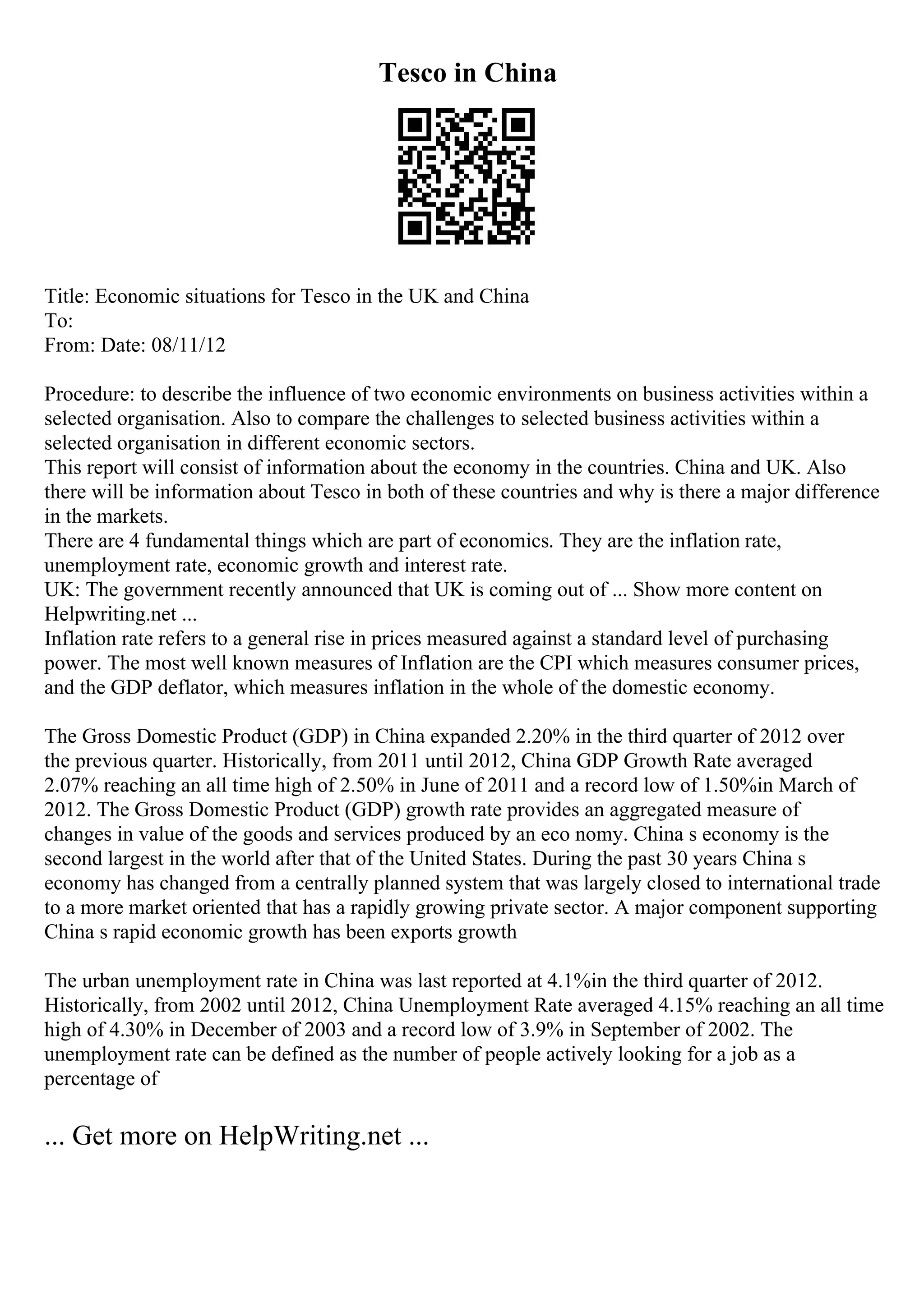 Tesco in China
Title: Economic situations for Tesco in the UK and China
To:
From: Date: 08/11/12
Procedure: to describe the influence of two economic environments on business activities within a
selected organisation. Also to compare the challenges to selected business activities within a
selected organisation in different economic sectors.
This report will consist of information about the economy in the countries. China and UK. Also
there will be information about Tesco in both of these countries and why is there a major difference
in the markets.
There are 4 fundamental things which are part of economics. They are the inflation rate,
unemployment rate, economic growth and interest rate.
UK: The government recently announced that UK is coming out of ... Show more content on
Helpwriting.net ...
Inflation rate refers to a general rise in prices measured against a standard level of purchasing
power. The most well known measures of Inflation are the CPI which measures consumer prices,
and the GDP deflator, which measures inflation in the whole of the domestic economy.
The Gross Domestic Product (GDP) in China expanded 2.20% in the third quarter of 2012 over
the previous quarter. Historically, from 2011 until 2012, China GDP Growth Rate averaged
2.07% reaching an all time high of 2.50% in June of 2011 and a record low of 1.50%in March of
2012. The Gross Domestic Product (GDP) growth rate provides an aggregated measure of
changes in value of the goods and services produced by an eco nomy. China s economy is the
second largest in the world after that of the United States. During the past 30 years China s
economy has changed from a centrally planned system that was largely closed to international trade
to a more market oriented that has a rapidly growing private sector. A major component supporting
China s rapid economic growth has been exports growth
The urban unemployment rate in China was last reported at 4.1%in the third quarter of 2012.
Historically, from 2002 until 2012, China Unemployment Rate averaged 4.15% reaching an all time
high of 4.30% in December of 2003 and a record low of 3.9% in September of 2002. The
unemployment rate can be defined as the number of people actively looking for a job as a
percentage of
... Get more on HelpWriting.net ...
 