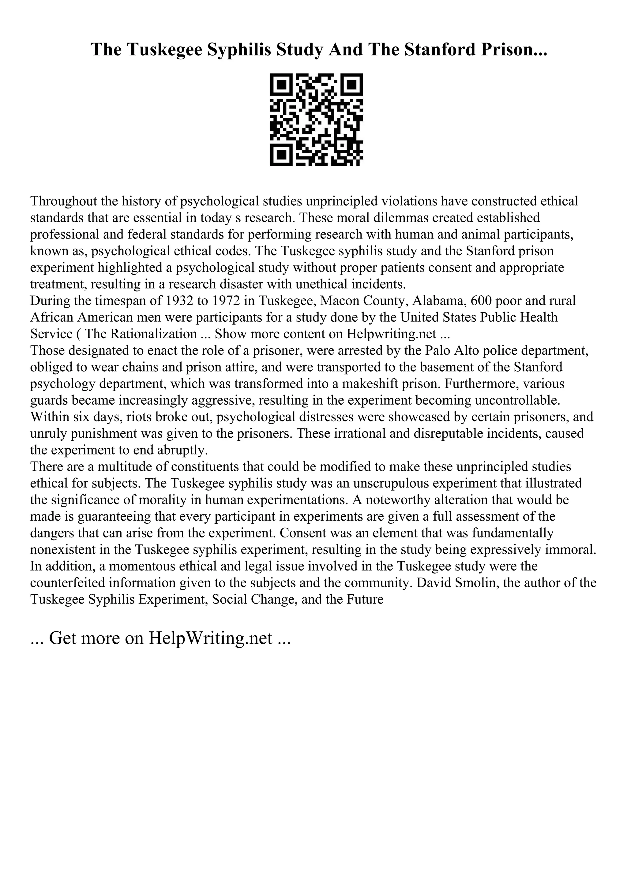 The Tuskegee Syphilis Study And The Stanford Prison...
Throughout the history of psychological studies unprincipled violations have constructed ethical
standards that are essential in today s research. These moral dilemmas created established
professional and federal standards for performing research with human and animal participants,
known as, psychological ethical codes. The Tuskegee syphilis study and the Stanford prison
experiment highlighted a psychological study without proper patients consent and appropriate
treatment, resulting in a research disaster with unethical incidents.
During the timespan of 1932 to 1972 in Tuskegee, Macon County, Alabama, 600 poor and rural
African American men were participants for a study done by the United States Public Health
Service ( The Rationalization ... Show more content on Helpwriting.net ...
Those designated to enact the role of a prisoner, were arrested by the Palo Alto police department,
obliged to wear chains and prison attire, and were transported to the basement of the Stanford
psychology department, which was transformed into a makeshift prison. Furthermore, various
guards became increasingly aggressive, resulting in the experiment becoming uncontrollable.
Within six days, riots broke out, psychological distresses were showcased by certain prisoners, and
unruly punishment was given to the prisoners. These irrational and disreputable incidents, caused
the experiment to end abruptly.
There are a multitude of constituents that could be modified to make these unprincipled studies
ethical for subjects. The Tuskegee syphilis study was an unscrupulous experiment that illustrated
the significance of morality in human experimentations. A noteworthy alteration that would be
made is guaranteeing that every participant in experiments are given a full assessment of the
dangers that can arise from the experiment. Consent was an element that was fundamentally
nonexistent in the Tuskegee syphilis experiment, resulting in the study being expressively immoral.
In addition, a momentous ethical and legal issue involved in the Tuskegee study were the
counterfeited information given to the subjects and the community. David Smolin, the author of the
Tuskegee Syphilis Experiment, Social Change, and the Future
... Get more on HelpWriting.net ...
 