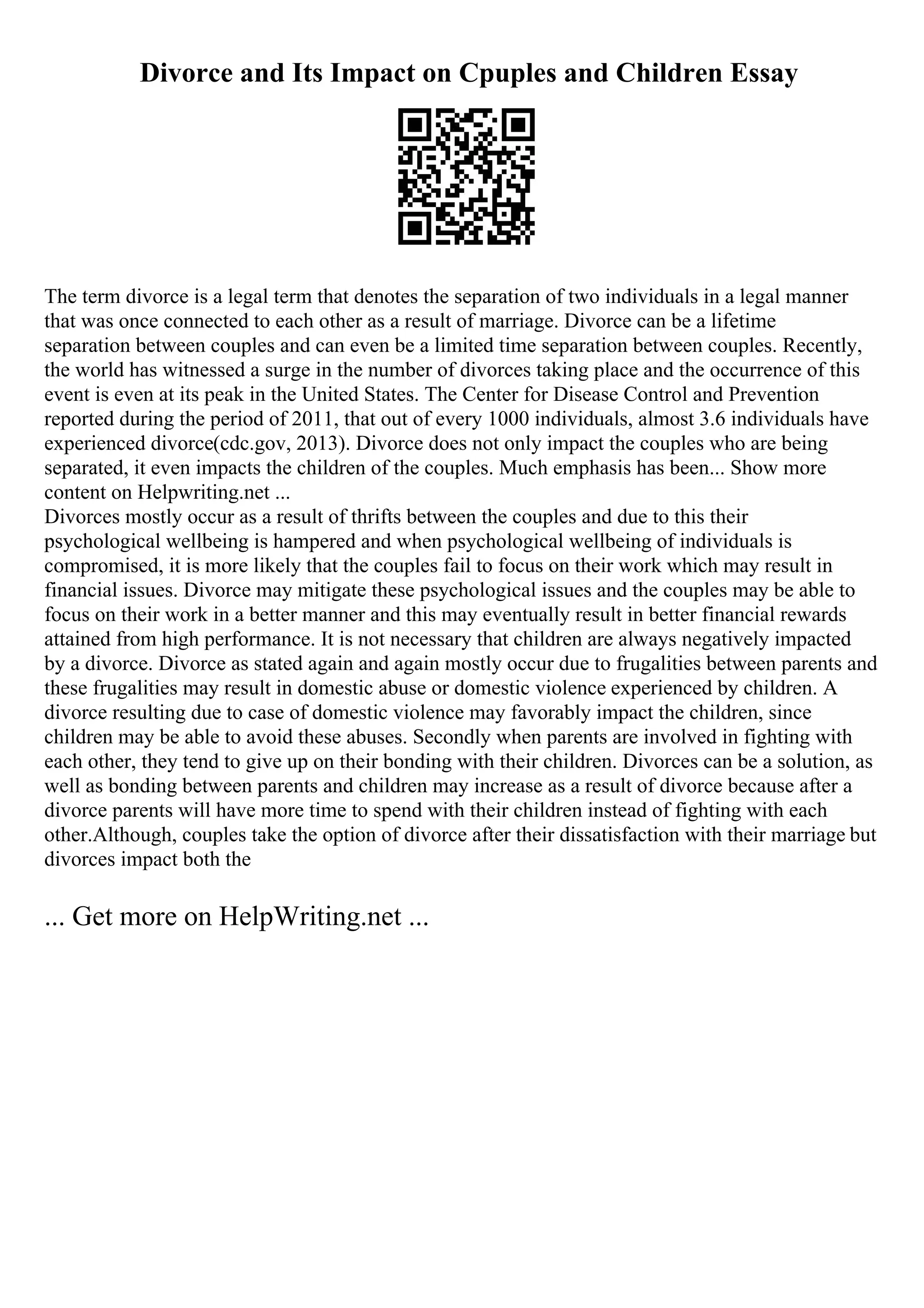 Divorce and Its Impact on Cpuples and Children Essay
The term divorce is a legal term that denotes the separation of two individuals in a legal manner
that was once connected to each other as a result of marriage. Divorce can be a lifetime
separation between couples and can even be a limited time separation between couples. Recently,
the world has witnessed a surge in the number of divorces taking place and the occurrence of this
event is even at its peak in the United States. The Center for Disease Control and Prevention
reported during the period of 2011, that out of every 1000 individuals, almost 3.6 individuals have
experienced divorce(cdc.gov, 2013). Divorce does not only impact the couples who are being
separated, it even impacts the children of the couples. Much emphasis has been... Show more
content on Helpwriting.net ...
Divorces mostly occur as a result of thrifts between the couples and due to this their
psychological wellbeing is hampered and when psychological wellbeing of individuals is
compromised, it is more likely that the couples fail to focus on their work which may result in
financial issues. Divorce may mitigate these psychological issues and the couples may be able to
focus on their work in a better manner and this may eventually result in better financial rewards
attained from high performance. It is not necessary that children are always negatively impacted
by a divorce. Divorce as stated again and again mostly occur due to frugalities between parents and
these frugalities may result in domestic abuse or domestic violence experienced by children. A
divorce resulting due to case of domestic violence may favorably impact the children, since
children may be able to avoid these abuses. Secondly when parents are involved in fighting with
each other, they tend to give up on their bonding with their children. Divorces can be a solution, as
well as bonding between parents and children may increase as a result of divorce because after a
divorce parents will have more time to spend with their children instead of fighting with each
other.Although, couples take the option of divorce after their dissatisfaction with their marriage but
divorces impact both the
... Get more on HelpWriting.net ...
 