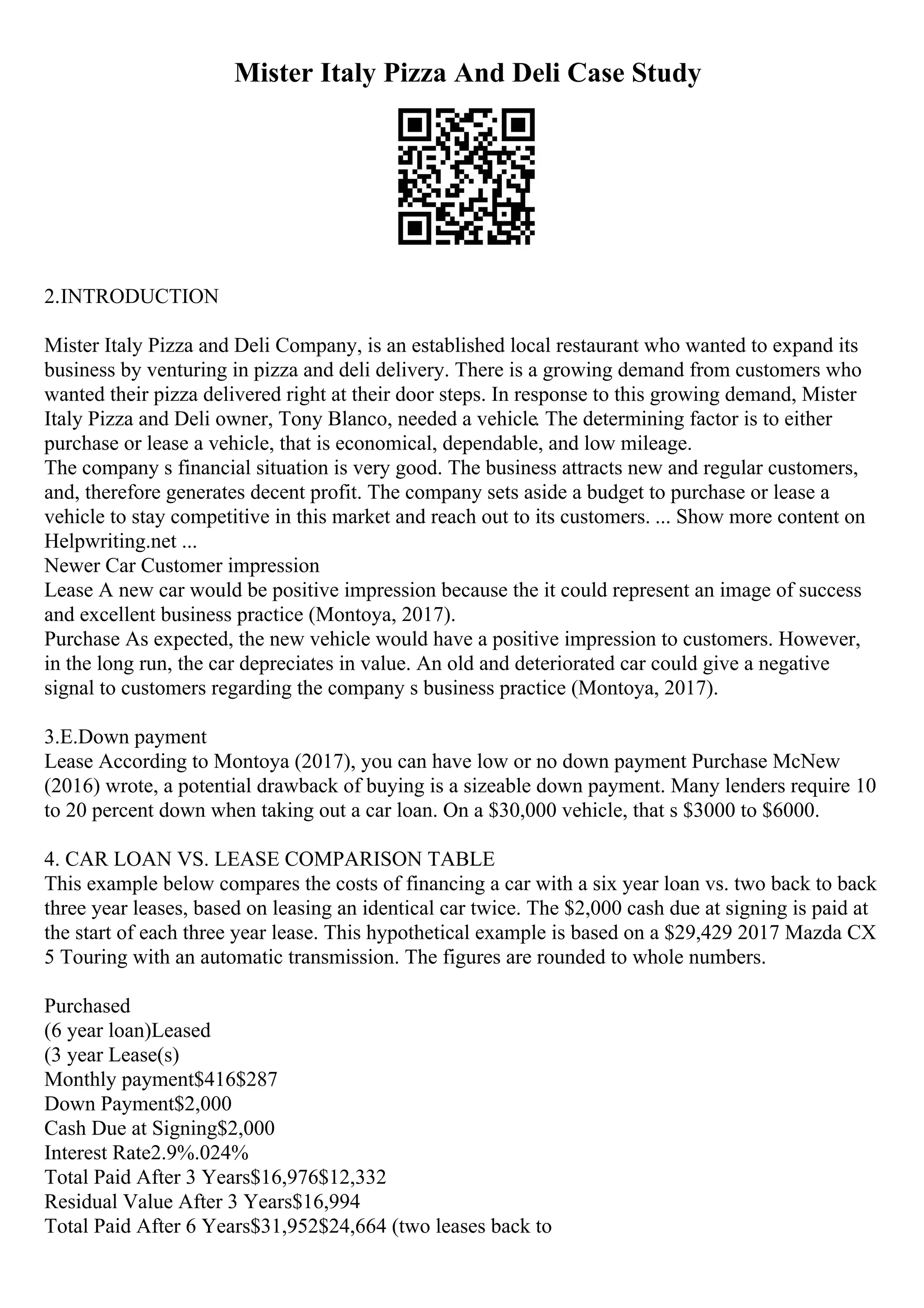 Mister Italy Pizza And Deli Case Study
2.INTRODUCTION
Mister Italy Pizza and Deli Company, is an established local restaurant who wanted to expand its
business by venturing in pizza and deli delivery. There is a growing demand from customers who
wanted their pizza delivered right at their door steps. In response to this growing demand, Mister
Italy Pizza and Deli owner, Tony Blanco, needed a vehicle. The determining factor is to either
purchase or lease a vehicle, that is economical, dependable, and low mileage.
The company s financial situation is very good. The business attracts new and regular customers,
and, therefore generates decent profit. The company sets aside a budget to purchase or lease a
vehicle to stay competitive in this market and reach out to its customers. ... Show more content on
Helpwriting.net ...
Newer Car Customer impression
Lease A new car would be positive impression because the it could represent an image of success
and excellent business practice (Montoya, 2017).
Purchase As expected, the new vehicle would have a positive impression to customers. However,
in the long run, the car depreciates in value. An old and deteriorated car could give a negative
signal to customers regarding the company s business practice (Montoya, 2017).
3.E.Down payment
Lease According to Montoya (2017), you can have low or no down payment Purchase McNew
(2016) wrote, a potential drawback of buying is a sizeable down payment. Many lenders require 10
to 20 percent down when taking out a car loan. On a $30,000 vehicle, that s $3000 to $6000.
4. CAR LOAN VS. LEASE COMPARISON TABLE
This example below compares the costs of financing a car with a six year loan vs. two back to back
three year leases, based on leasing an identical car twice. The $2,000 cash due at signing is paid at
the start of each three year lease. This hypothetical example is based on a $29,429 2017 Mazda CX
5 Touring with an automatic transmission. The figures are rounded to whole numbers.
Purchased
(6 year loan)Leased
(3 year Lease(s)
Monthly payment$416$287
Down Payment$2,000
Cash Due at Signing$2,000
Interest Rate2.9%.024%
Total Paid After 3 Years$16,976$12,332
Residual Value After 3 Years$16,994
Total Paid After 6 Years$31,952$24,664 (two leases back to
 