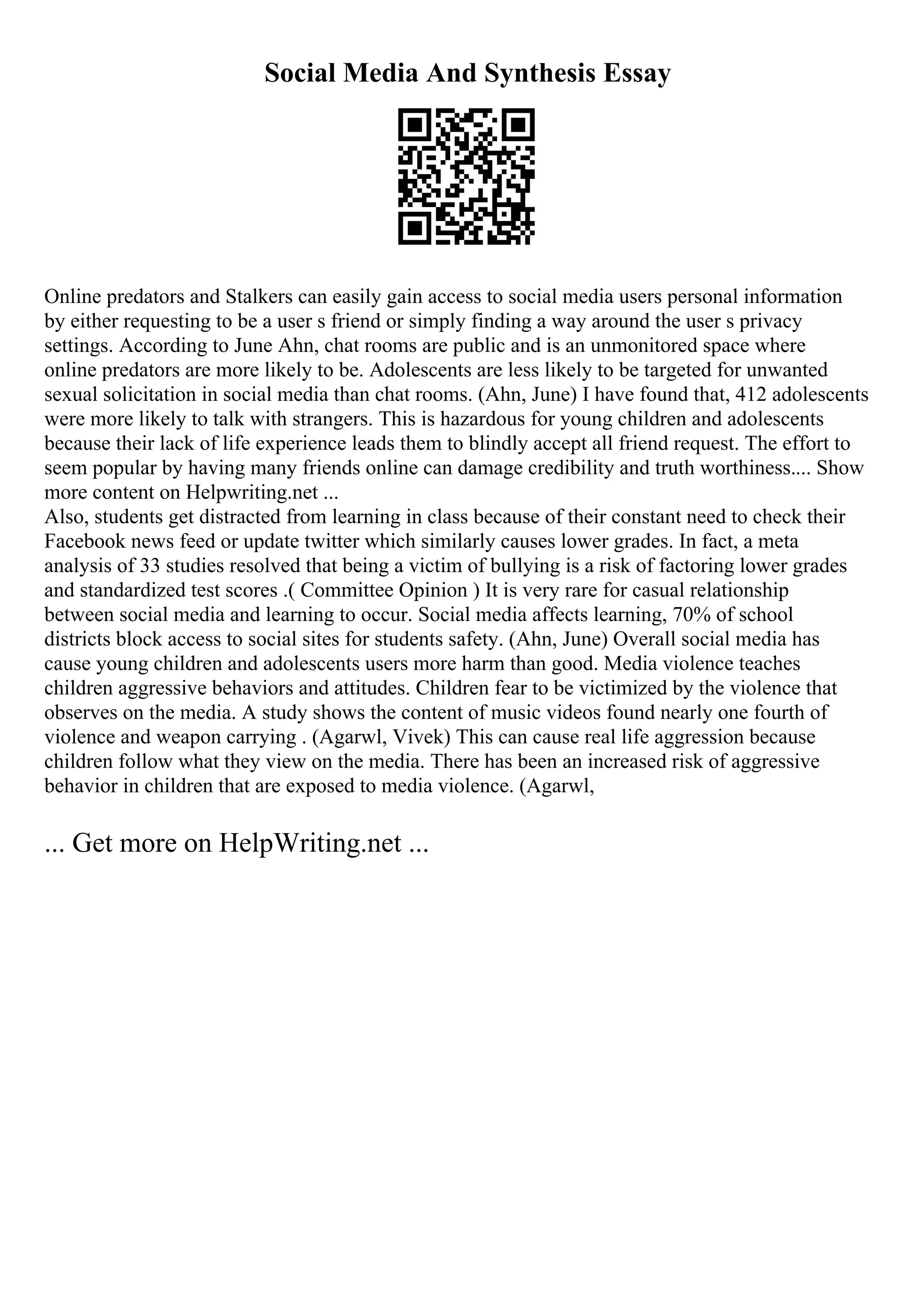 Social Media And Synthesis Essay
Online predators and Stalkers can easily gain access to social media users personal information
by either requesting to be a user s friend or simply finding a way around the user s privacy
settings. According to June Ahn, chat rooms are public and is an unmonitored space where
online predators are more likely to be. Adolescents are less likely to be targeted for unwanted
sexual solicitation in social media than chat rooms. (Ahn, June) I have found that, 412 adolescents
were more likely to talk with strangers. This is hazardous for young children and adolescents
because their lack of life experience leads them to blindly accept all friend request. The effort to
seem popular by having many friends online can damage credibility and truth worthiness.... Show
more content on Helpwriting.net ...
Also, students get distracted from learning in class because of their constant need to check their
Facebook news feed or update twitter which similarly causes lower grades. In fact, a meta
analysis of 33 studies resolved that being a victim of bullying is a risk of factoring lower grades
and standardized test scores .( Committee Opinion ) It is very rare for casual relationship
between social media and learning to occur. Social media affects learning, 70% of school
districts block access to social sites for students safety. (Ahn, June) Overall social media has
cause young children and adolescents users more harm than good. Media violence teaches
children aggressive behaviors and attitudes. Children fear to be victimized by the violence that
observes on the media. A study shows the content of music videos found nearly one fourth of
violence and weapon carrying . (Agarwl, Vivek) This can cause real life aggression because
children follow what they view on the media. There has been an increased risk of aggressive
behavior in children that are exposed to media violence. (Agarwl,
... Get more on HelpWriting.net ...
 