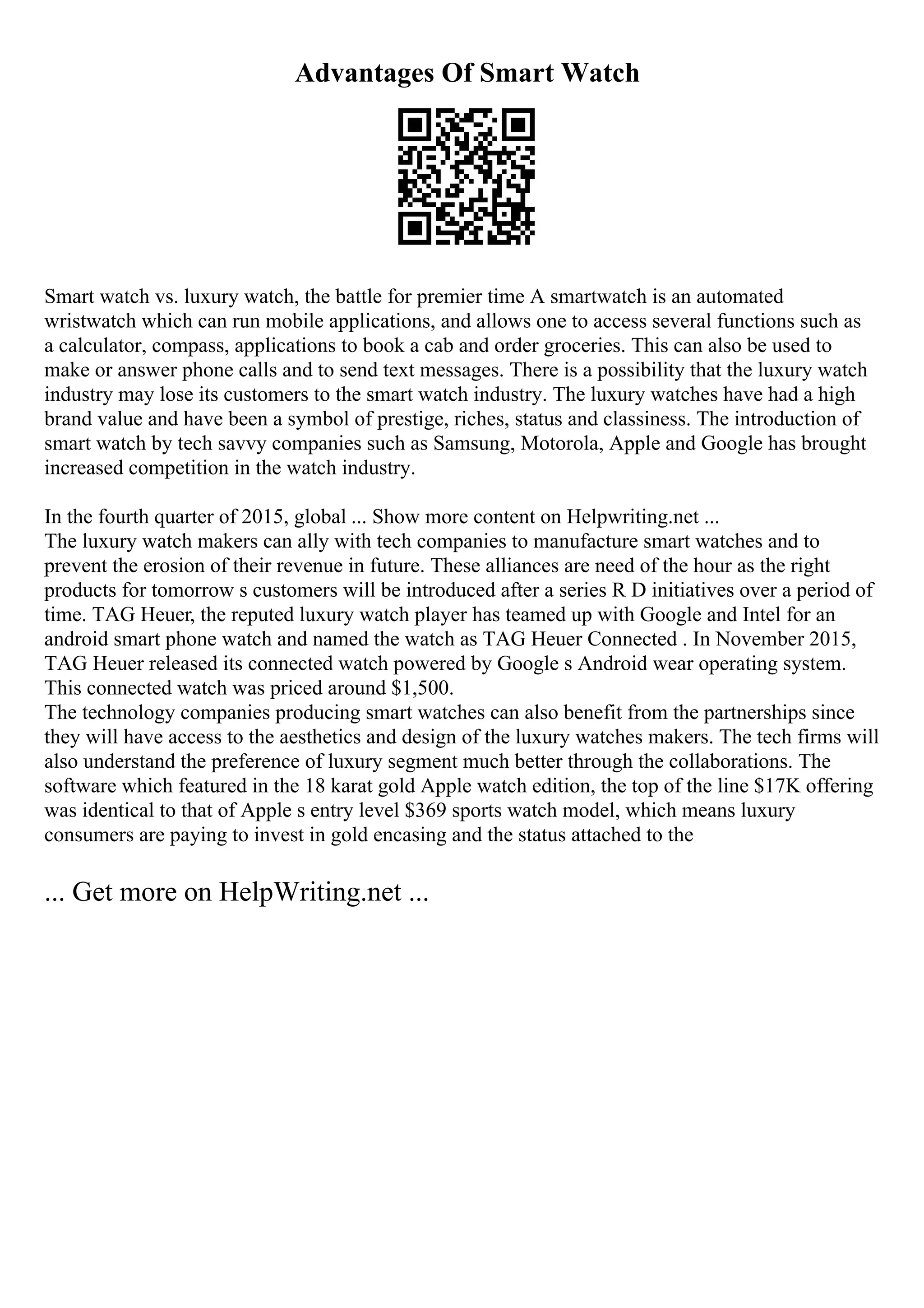 Advantages Of Smart Watch
Smart watch vs. luxury watch, the battle for premier time A smartwatch is an automated
wristwatch which can run mobile applications, and allows one to access several functions such as
a calculator, compass, applications to book a cab and order groceries. This can also be used to
make or answer phone calls and to send text messages. There is a possibility that the luxury watch
industry may lose its customers to the smart watch industry. The luxury watches have had a high
brand value and have been a symbol of prestige, riches, status and classiness. The introduction of
smart watch by tech savvy companies such as Samsung, Motorola, Apple and Google has brought
increased competition in the watch industry.
In the fourth quarter of 2015, global ... Show more content on Helpwriting.net ...
The luxury watch makers can ally with tech companies to manufacture smart watches and to
prevent the erosion of their revenue in future. These alliances are need of the hour as the right
products for tomorrow s customers will be introduced after a series R D initiatives over a period of
time. TAG Heuer, the reputed luxury watch player has teamed up with Google and Intel for an
android smart phone watch and named the watch as TAG Heuer Connected . In November 2015,
TAG Heuer released its connected watch powered by Google s Android wear operating system.
This connected watch was priced around $1,500.
The technology companies producing smart watches can also benefit from the partnerships since
they will have access to the aesthetics and design of the luxury watches makers. The tech firms will
also understand the preference of luxury segment much better through the collaborations. The
software which featured in the 18 karat gold Apple watch edition, the top of the line $17K offering
was identical to that of Apple s entry level $369 sports watch model, which means luxury
consumers are paying to invest in gold encasing and the status attached to the
... Get more on HelpWriting.net ...
 