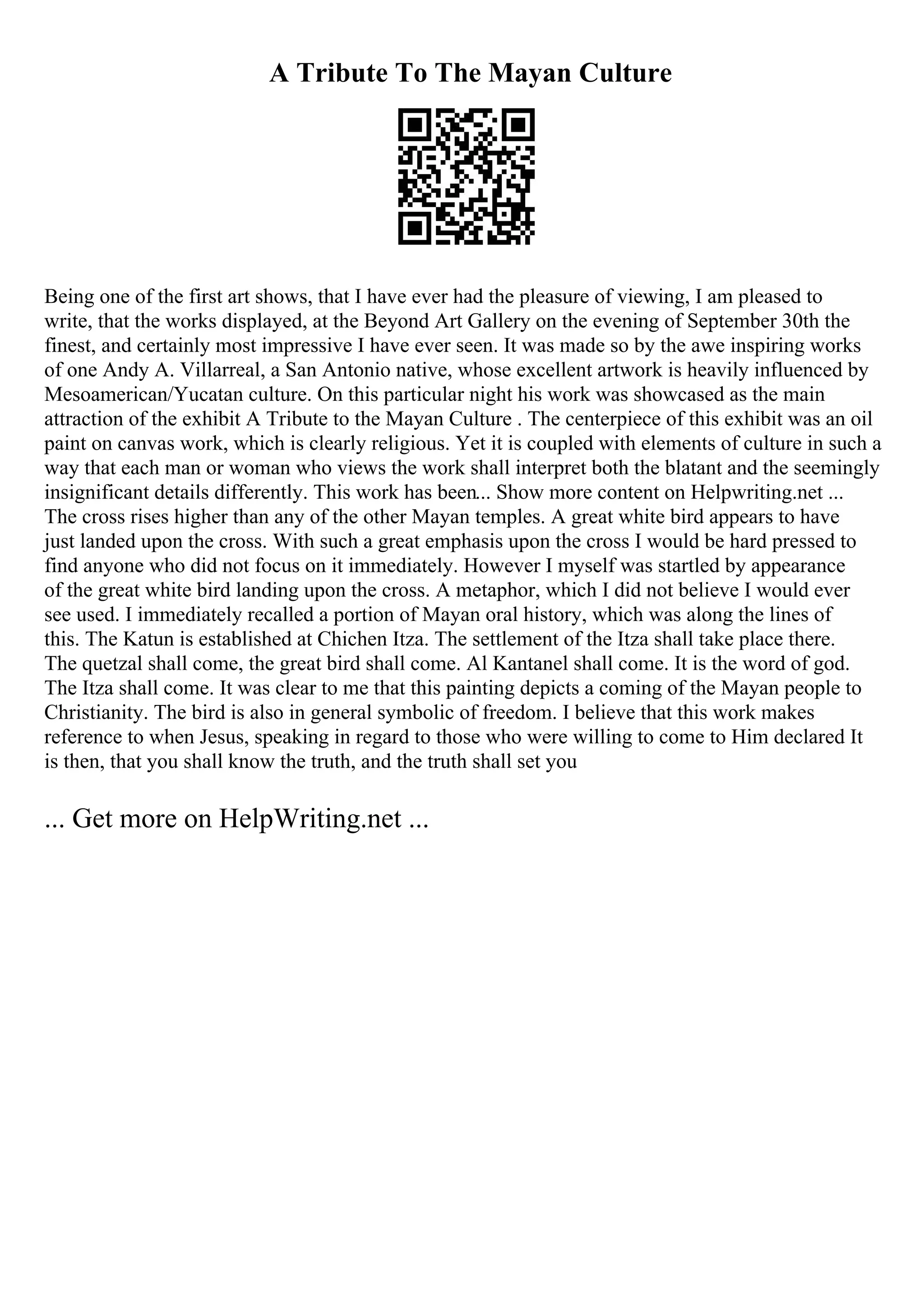 A Tribute To The Mayan Culture
Being one of the first art shows, that I have ever had the pleasure of viewing, I am pleased to
write, that the works displayed, at the Beyond Art Gallery on the evening of September 30th the
finest, and certainly most impressive I have ever seen. It was made so by the awe inspiring works
of one Andy A. Villarreal, a San Antonio native, whose excellent artwork is heavily influenced by
Mesoamerican/Yucatan culture. On this particular night his work was showcased as the main
attraction of the exhibit A Tribute to the Mayan Culture . The centerpiece of this exhibit was an oil
paint on canvas work, which is clearly religious. Yet it is coupled with elements of culture in such a
way that each man or woman who views the work shall interpret both the blatant and the seemingly
insignificant details differently. This work has been... Show more content on Helpwriting.net ...
The cross rises higher than any of the other Mayan temples. A great white bird appears to have
just landed upon the cross. With such a great emphasis upon the cross I would be hard pressed to
find anyone who did not focus on it immediately. However I myself was startled by appearance
of the great white bird landing upon the cross. A metaphor, which I did not believe I would ever
see used. I immediately recalled a portion of Mayan oral history, which was along the lines of
this. The Katun is established at Chichen Itza. The settlement of the Itza shall take place there.
The quetzal shall come, the great bird shall come. Al Kantanel shall come. It is the word of god.
The Itza shall come. It was clear to me that this painting depicts a coming of the Mayan people to
Christianity. The bird is also in general symbolic of freedom. I believe that this work makes
reference to when Jesus, speaking in regard to those who were willing to come to Him declared It
is then, that you shall know the truth, and the truth shall set you
... Get more on HelpWriting.net ...
 