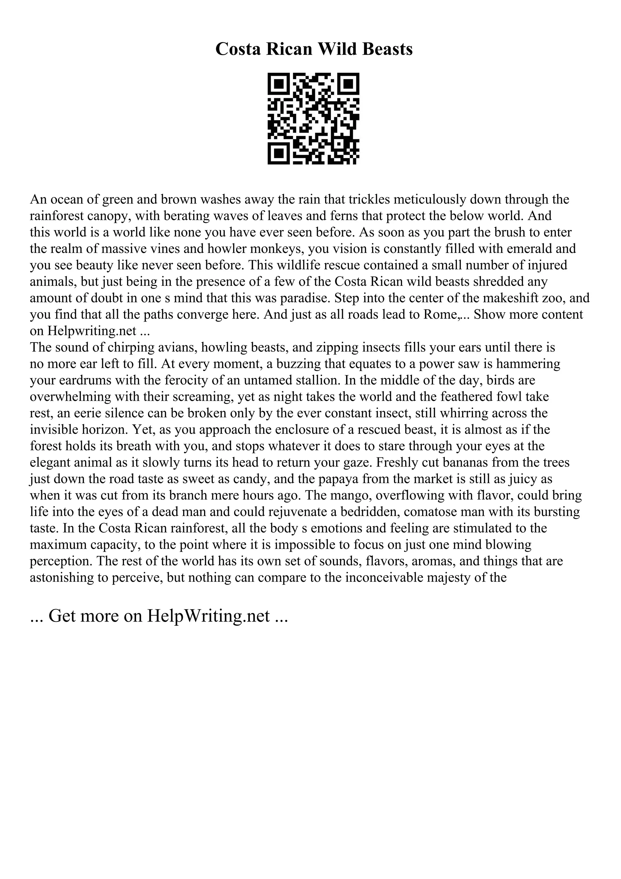 Costa Rican Wild Beasts
An ocean of green and brown washes away the rain that trickles meticulously down through the
rainforest canopy, with berating waves of leaves and ferns that protect the below world. And
this world is a world like none you have ever seen before. As soon as you part the brush to enter
the realm of massive vines and howler monkeys, you vision is constantly filled with emerald and
you see beauty like never seen before. This wildlife rescue contained a small number of injured
animals, but just being in the presence of a few of the Costa Rican wild beasts shredded any
amount of doubt in one s mind that this was paradise. Step into the center of the makeshift zoo, and
you find that all the paths converge here. And just as all roads lead to Rome,... Show more content
on Helpwriting.net ...
The sound of chirping avians, howling beasts, and zipping insects fills your ears until there is
no more ear left to fill. At every moment, a buzzing that equates to a power saw is hammering
your eardrums with the ferocity of an untamed stallion. In the middle of the day, birds are
overwhelming with their screaming, yet as night takes the world and the feathered fowl take
rest, an eerie silence can be broken only by the ever constant insect, still whirring across the
invisible horizon. Yet, as you approach the enclosure of a rescued beast, it is almost as if the
forest holds its breath with you, and stops whatever it does to stare through your eyes at the
elegant animal as it slowly turns its head to return your gaze. Freshly cut bananas from the trees
just down the road taste as sweet as candy, and the papaya from the market is still as juicy as
when it was cut from its branch mere hours ago. The mango, overflowing with flavor, could bring
life into the eyes of a dead man and could rejuvenate a bedridden, comatose man with its bursting
taste. In the Costa Rican rainforest, all the body s emotions and feeling are stimulated to the
maximum capacity, to the point where it is impossible to focus on just one mind blowing
perception. The rest of the world has its own set of sounds, flavors, aromas, and things that are
astonishing to perceive, but nothing can compare to the inconceivable majesty of the
... Get more on HelpWriting.net ...
 