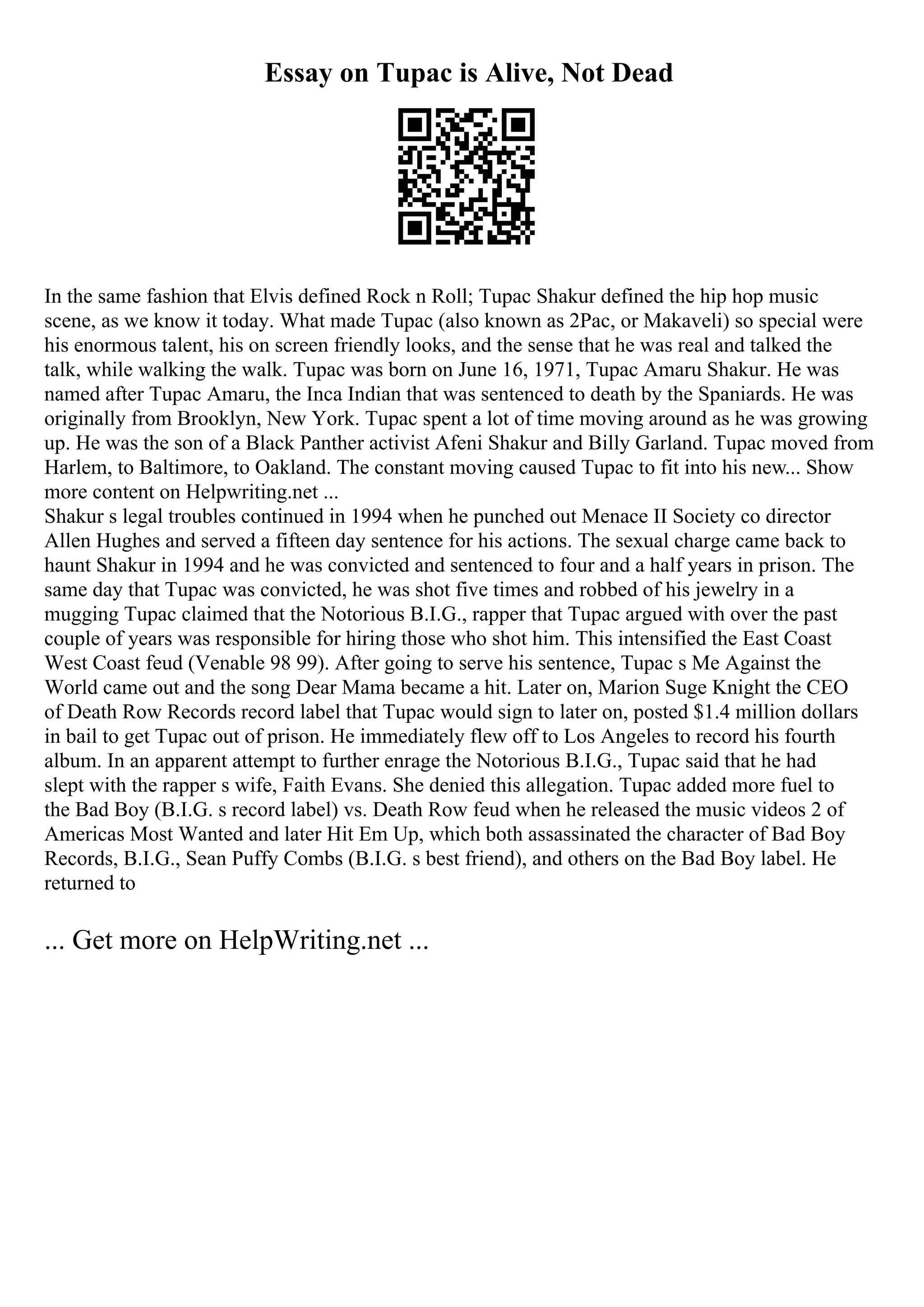 Essay on Tupac is Alive, Not Dead
In the same fashion that Elvis defined Rock n Roll; Tupac Shakur defined the hip hop music
scene, as we know it today. What made Tupac (also known as 2Pac, or Makaveli) so special were
his enormous talent, his on screen friendly looks, and the sense that he was real and talked the
talk, while walking the walk. Tupac was born on June 16, 1971, Tupac Amaru Shakur. He was
named after Tupac Amaru, the Inca Indian that was sentenced to death by the Spaniards. He was
originally from Brooklyn, New York. Tupac spent a lot of time moving around as he was growing
up. He was the son of a Black Panther activist Afeni Shakur and Billy Garland. Tupac moved from
Harlem, to Baltimore, to Oakland. The constant moving caused Tupac to fit into his new... Show
more content on Helpwriting.net ...
Shakur s legal troubles continued in 1994 when he punched out Menace II Society co director
Allen Hughes and served a fifteen day sentence for his actions. The sexual charge came back to
haunt Shakur in 1994 and he was convicted and sentenced to four and a half years in prison. The
same day that Tupac was convicted, he was shot five times and robbed of his jewelry in a
mugging Tupac claimed that the Notorious B.I.G., rapper that Tupac argued with over the past
couple of years was responsible for hiring those who shot him. This intensified the East Coast
West Coast feud (Venable 98 99). After going to serve his sentence, Tupac s Me Against the
World came out and the song Dear Mama became a hit. Later on, Marion Suge Knight the CEO
of Death Row Records record label that Tupac would sign to later on, posted $1.4 million dollars
in bail to get Tupac out of prison. He immediately flew off to Los Angeles to record his fourth
album. In an apparent attempt to further enrage the Notorious B.I.G., Tupac said that he had
slept with the rapper s wife, Faith Evans. She denied this allegation. Tupac added more fuel to
the Bad Boy (B.I.G. s record label) vs. Death Row feud when he released the music videos 2 of
Americas Most Wanted and later Hit Em Up, which both assassinated the character of Bad Boy
Records, B.I.G., Sean Puffy Combs (B.I.G. s best friend), and others on the Bad Boy label. He
returned to
... Get more on HelpWriting.net ...
 