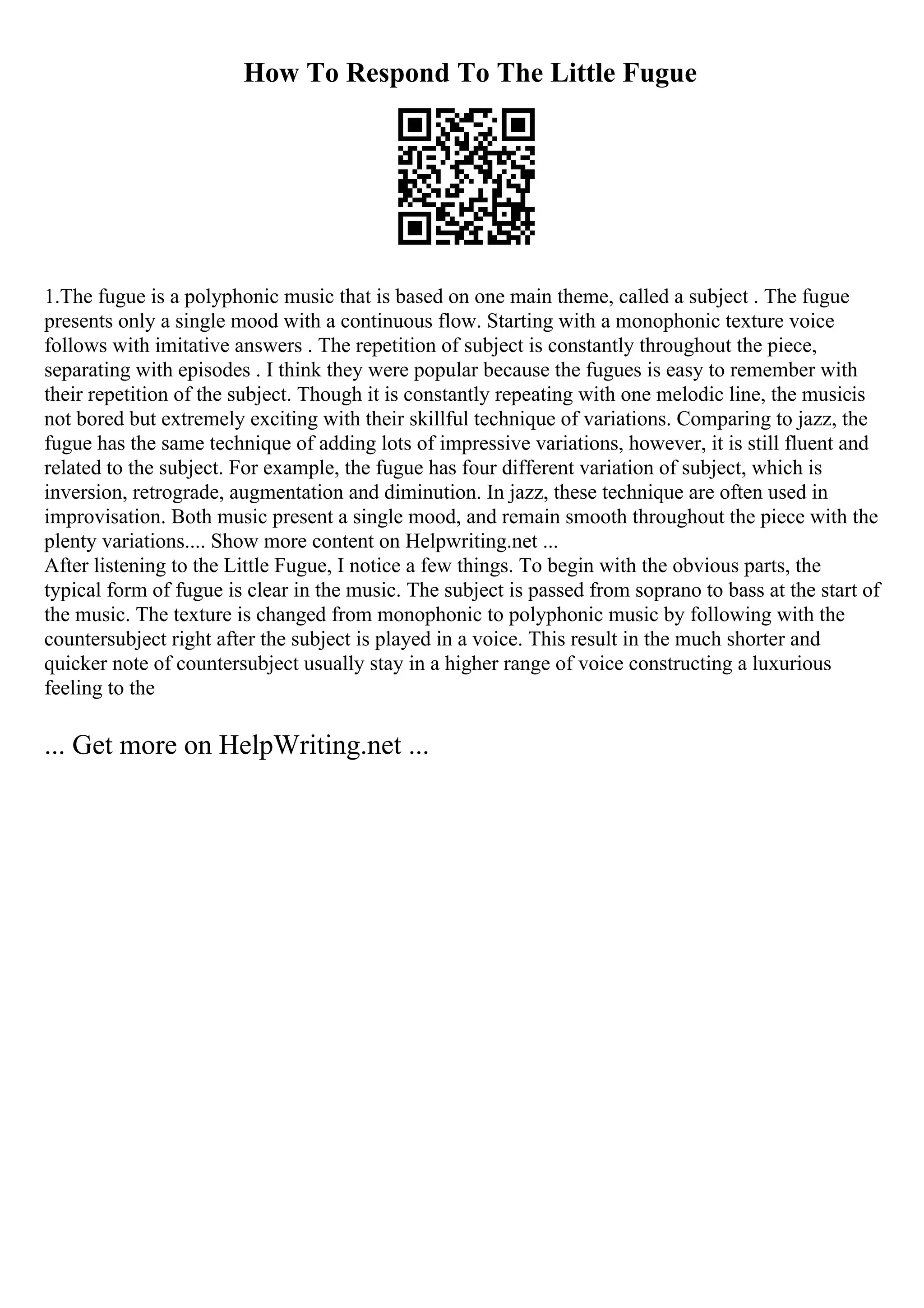 How To Respond To The Little Fugue
1.The fugue is a polyphonic music that is based on one main theme, called a subject . The fugue
presents only a single mood with a continuous flow. Starting with a monophonic texture voice
follows with imitative answers . The repetition of subject is constantly throughout the piece,
separating with episodes . I think they were popular because the fugues is easy to remember with
their repetition of the subject. Though it is constantly repeating with one melodic line, the musicis
not bored but extremely exciting with their skillful technique of variations. Comparing to jazz, the
fugue has the same technique of adding lots of impressive variations, however, it is still fluent and
related to the subject. For example, the fugue has four different variation of subject, which is
inversion, retrograde, augmentation and diminution. In jazz, these technique are often used in
improvisation. Both music present a single mood, and remain smooth throughout the piece with the
plenty variations.... Show more content on Helpwriting.net ...
After listening to the Little Fugue, I notice a few things. To begin with the obvious parts, the
typical form of fugue is clear in the music. The subject is passed from soprano to bass at the start of
the music. The texture is changed from monophonic to polyphonic music by following with the
countersubject right after the subject is played in a voice. This result in the much shorter and
quicker note of countersubject usually stay in a higher range of voice constructing a luxurious
feeling to the
... Get more on HelpWriting.net ...
 
