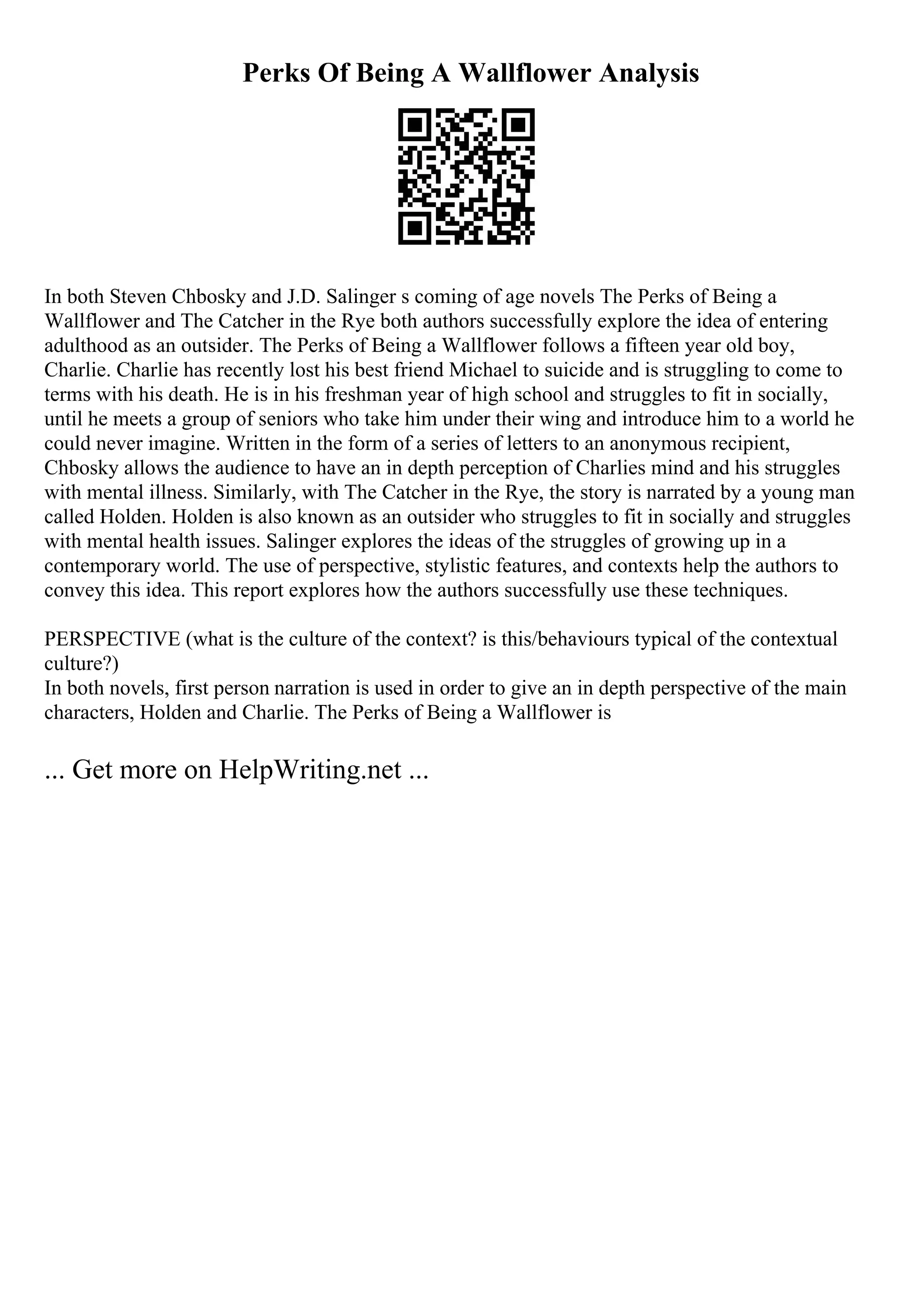 Perks Of Being A Wallflower Analysis
In both Steven Chbosky and J.D. Salinger s coming of age novels The Perks of Being a
Wallflower and The Catcher in the Rye both authors successfully explore the idea of entering
adulthood as an outsider. The Perks of Being a Wallflower follows a fifteen year old boy,
Charlie. Charlie has recently lost his best friend Michael to suicide and is struggling to come to
terms with his death. He is in his freshman year of high school and struggles to fit in socially,
until he meets a group of seniors who take him under their wing and introduce him to a world he
could never imagine. Written in the form of a series of letters to an anonymous recipient,
Chbosky allows the audience to have an in depth perception of Charlies mind and his struggles
with mental illness. Similarly, with The Catcher in the Rye, the story is narrated by a young man
called Holden. Holden is also known as an outsider who struggles to fit in socially and struggles
with mental health issues. Salinger explores the ideas of the struggles of growing up in a
contemporary world. The use of perspective, stylistic features, and contexts help the authors to
convey this idea. This report explores how the authors successfully use these techniques.
PERSPECTIVE (what is the culture of the context? is this/behaviours typical of the contextual
culture?)
In both novels, first person narration is used in order to give an in depth perspective of the main
characters, Holden and Charlie. The Perks of Being a Wallflower is
... Get more on HelpWriting.net ...
 