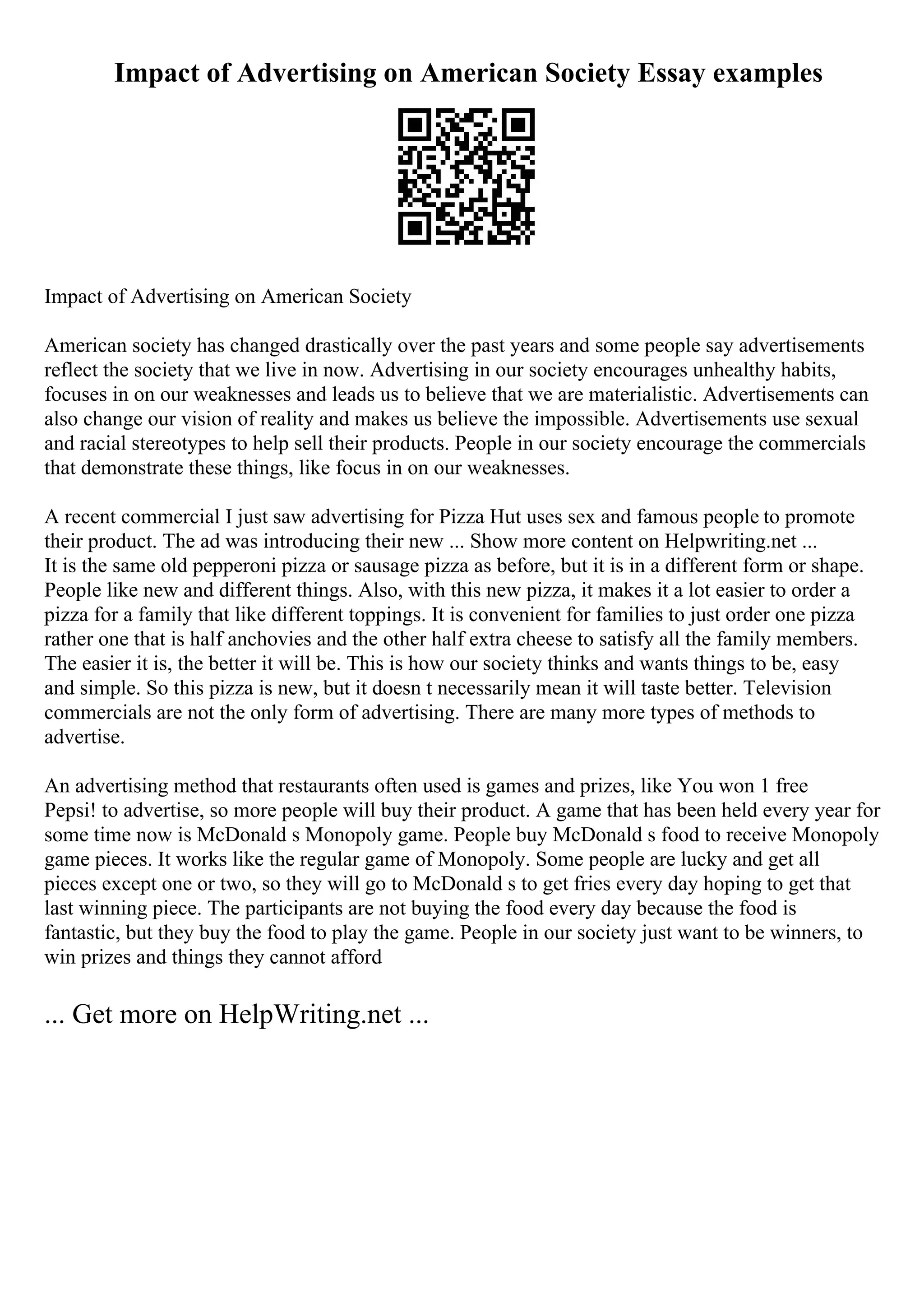 Impact of Advertising on American Society Essay examples
Impact of Advertising on American Society
American society has changed drastically over the past years and some people say advertisements
reflect the society that we live in now. Advertising in our society encourages unhealthy habits,
focuses in on our weaknesses and leads us to believe that we are materialistic. Advertisements can
also change our vision of reality and makes us believe the impossible. Advertisements use sexual
and racial stereotypes to help sell their products. People in our society encourage the commercials
that demonstrate these things, like focus in on our weaknesses.
A recent commercial I just saw advertising for Pizza Hut uses sex and famous people to promote
their product. The ad was introducing their new ... Show more content on Helpwriting.net ...
It is the same old pepperoni pizza or sausage pizza as before, but it is in a different form or shape.
People like new and different things. Also, with this new pizza, it makes it a lot easier to order a
pizza for a family that like different toppings. It is convenient for families to just order one pizza
rather one that is half anchovies and the other half extra cheese to satisfy all the family members.
The easier it is, the better it will be. This is how our society thinks and wants things to be, easy
and simple. So this pizza is new, but it doesn t necessarily mean it will taste better. Television
commercials are not the only form of advertising. There are many more types of methods to
advertise.
An advertising method that restaurants often used is games and prizes, like You won 1 free
Pepsi! to advertise, so more people will buy their product. A game that has been held every year for
some time now is McDonald s Monopoly game. People buy McDonald s food to receive Monopoly
game pieces. It works like the regular game of Monopoly. Some people are lucky and get all
pieces except one or two, so they will go to McDonald s to get fries every day hoping to get that
last winning piece. The participants are not buying the food every day because the food is
fantastic, but they buy the food to play the game. People in our society just want to be winners, to
win prizes and things they cannot afford
... Get more on HelpWriting.net ...
 