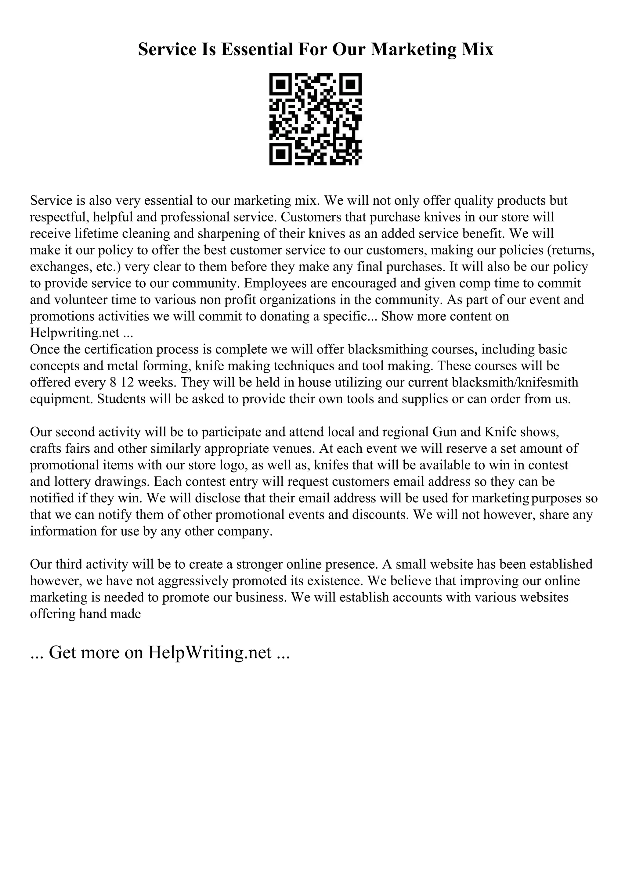 Service Is Essential For Our Marketing Mix
Service is also very essential to our marketing mix. We will not only offer quality products but
respectful, helpful and professional service. Customers that purchase knives in our store will
receive lifetime cleaning and sharpening of their knives as an added service benefit. We will
make it our policy to offer the best customer service to our customers, making our policies (returns,
exchanges, etc.) very clear to them before they make any final purchases. It will also be our policy
to provide service to our community. Employees are encouraged and given comp time to commit
and volunteer time to various non profit organizations in the community. As part of our event and
promotions activities we will commit to donating a specific... Show more content on
Helpwriting.net ...
Once the certification process is complete we will offer blacksmithing courses, including basic
concepts and metal forming, knife making techniques and tool making. These courses will be
offered every 8 12 weeks. They will be held in house utilizing our current blacksmith/knifesmith
equipment. Students will be asked to provide their own tools and supplies or can order from us.
Our second activity will be to participate and attend local and regional Gun and Knife shows,
crafts fairs and other similarly appropriate venues. At each event we will reserve a set amount of
promotional items with our store logo, as well as, knifes that will be available to win in contest
and lottery drawings. Each contest entry will request customers email address so they can be
notified if they win. We will disclose that their email address will be used for marketingpurposes so
that we can notify them of other promotional events and discounts. We will not however, share any
information for use by any other company.
Our third activity will be to create a stronger online presence. A small website has been established
however, we have not aggressively promoted its existence. We believe that improving our online
marketing is needed to promote our business. We will establish accounts with various websites
offering hand made
... Get more on HelpWriting.net ...
 
