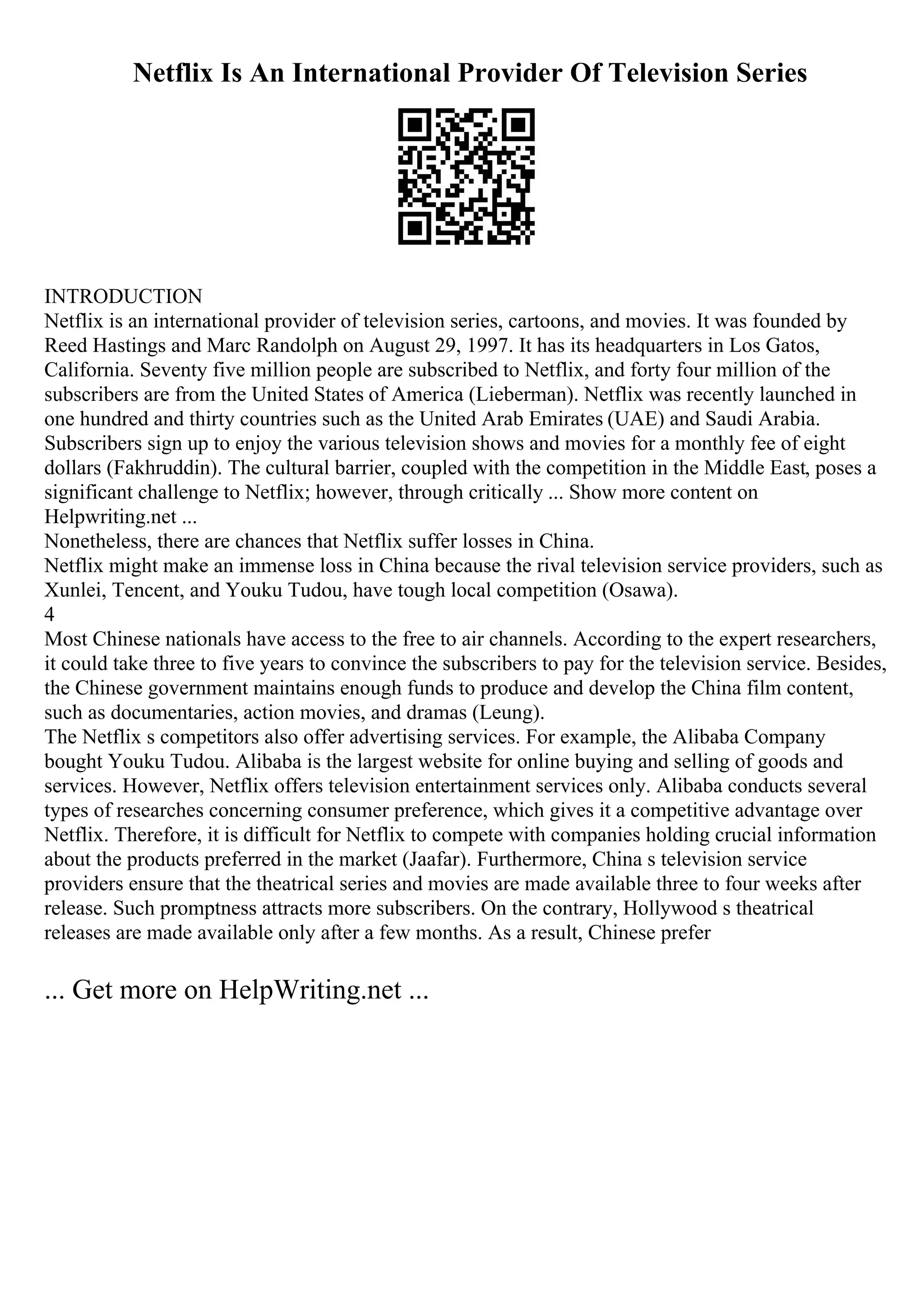 Netflix Is An International Provider Of Television Series
INTRODUCTION
Netflix is an international provider of television series, cartoons, and movies. It was founded by
Reed Hastings and Marc Randolph on August 29, 1997. It has its headquarters in Los Gatos,
California. Seventy five million people are subscribed to Netflix, and forty four million of the
subscribers are from the United States of America (Lieberman). Netflix was recently launched in
one hundred and thirty countries such as the United Arab Emirates (UAE) and Saudi Arabia.
Subscribers sign up to enjoy the various television shows and movies for a monthly fee of eight
dollars (Fakhruddin). The cultural barrier, coupled with the competition in the Middle East, poses a
significant challenge to Netflix; however, through critically ... Show more content on
Helpwriting.net ...
Nonetheless, there are chances that Netflix suffer losses in China.
Netflix might make an immense loss in China because the rival television service providers, such as
Xunlei, Tencent, and Youku Tudou, have tough local competition (Osawa).
4
Most Chinese nationals have access to the free to air channels. According to the expert researchers,
it could take three to five years to convince the subscribers to pay for the television service. Besides,
the Chinese government maintains enough funds to produce and develop the China film content,
such as documentaries, action movies, and dramas (Leung).
The Netflix s competitors also offer advertising services. For example, the Alibaba Company
bought Youku Tudou. Alibaba is the largest website for online buying and selling of goods and
services. However, Netflix offers television entertainment services only. Alibaba conducts several
types of researches concerning consumer preference, which gives it a competitive advantage over
Netflix. Therefore, it is difficult for Netflix to compete with companies holding crucial information
about the products preferred in the market (Jaafar). Furthermore, China s television service
providers ensure that the theatrical series and movies are made available three to four weeks after
release. Such promptness attracts more subscribers. On the contrary, Hollywood s theatrical
releases are made available only after a few months. As a result, Chinese prefer
... Get more on HelpWriting.net ...
 