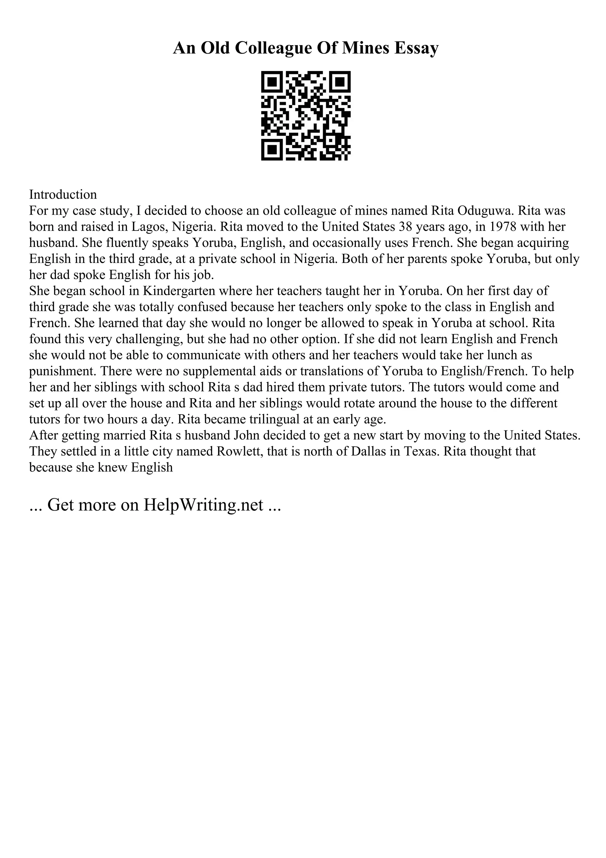 An Old Colleague Of Mines Essay
Introduction
For my case study, I decided to choose an old colleague of mines named Rita Oduguwa. Rita was
born and raised in Lagos, Nigeria. Rita moved to the United States 38 years ago, in 1978 with her
husband. She fluently speaks Yoruba, English, and occasionally uses French. She began acquiring
English in the third grade, at a private school in Nigeria. Both of her parents spoke Yoruba, but only
her dad spoke English for his job.
She began school in Kindergarten where her teachers taught her in Yoruba. On her first day of
third grade she was totally confused because her teachers only spoke to the class in English and
French. She learned that day she would no longer be allowed to speak in Yoruba at school. Rita
found this very challenging, but she had no other option. If she did not learn English and French
she would not be able to communicate with others and her teachers would take her lunch as
punishment. There were no supplemental aids or translations of Yoruba to English/French. To help
her and her siblings with school Rita s dad hired them private tutors. The tutors would come and
set up all over the house and Rita and her siblings would rotate around the house to the different
tutors for two hours a day. Rita became trilingual at an early age.
After getting married Rita s husband John decided to get a new start by moving to the United States.
They settled in a little city named Rowlett, that is north of Dallas in Texas. Rita thought that
because she knew English
... Get more on HelpWriting.net ...
 