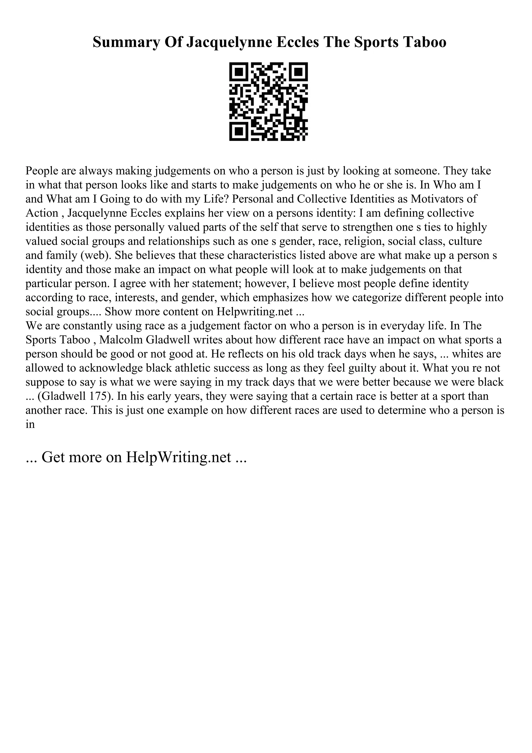 Summary Of Jacquelynne Eccles The Sports Taboo
People are always making judgements on who a person is just by looking at someone. They take
in what that person looks like and starts to make judgements on who he or she is. In Who am I
and What am I Going to do with my Life? Personal and Collective Identities as Motivators of
Action , Jacquelynne Eccles explains her view on a persons identity: I am defining collective
identities as those personally valued parts of the self that serve to strengthen one s ties to highly
valued social groups and relationships such as one s gender, race, religion, social class, culture
and family (web). She believes that these characteristics listed above are what make up a person s
identity and those make an impact on what people will look at to make judgements on that
particular person. I agree with her statement; however, I believe most people define identity
according to race, interests, and gender, which emphasizes how we categorize different people into
social groups.... Show more content on Helpwriting.net ...
We are constantly using race as a judgement factor on who a person is in everyday life. In The
Sports Taboo , Malcolm Gladwell writes about how different race have an impact on what sports a
person should be good or not good at. He reflects on his old track days when he says, ... whites are
allowed to acknowledge black athletic success as long as they feel guilty about it. What you re not
suppose to say is what we were saying in my track days that we were better because we were black
... (Gladwell 175). In his early years, they were saying that a certain race is better at a sport than
another race. This is just one example on how different races are used to determine who a person is
in
... Get more on HelpWriting.net ...
 