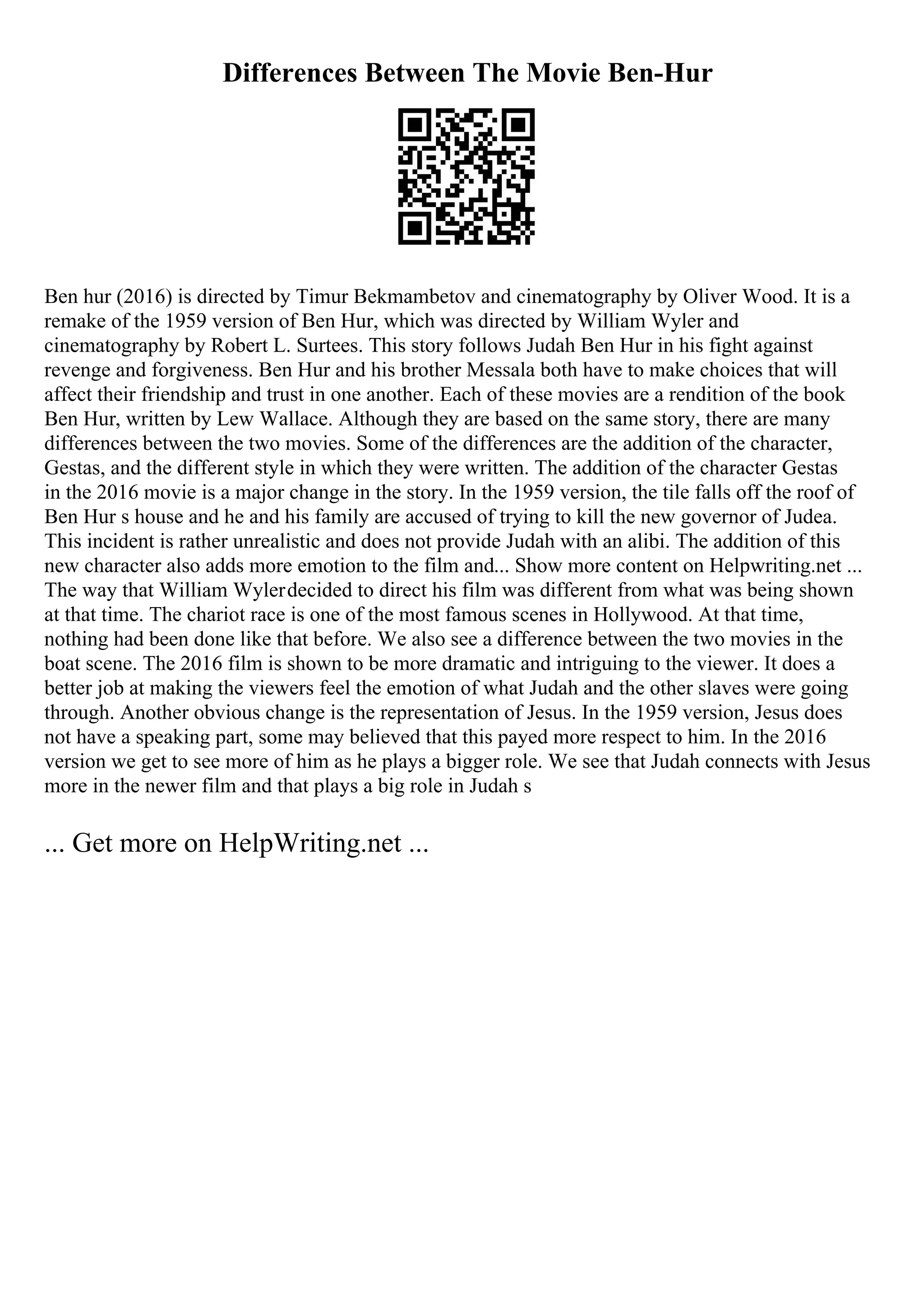 Differences Between The Movie Ben-Hur
Ben hur (2016) is directed by Timur Bekmambetov and cinematography by Oliver Wood. It is a
remake of the 1959 version of Ben Hur, which was directed by William Wyler and
cinematography by Robert L. Surtees. This story follows Judah Ben Hur in his fight against
revenge and forgiveness. Ben Hur and his brother Messala both have to make choices that will
affect their friendship and trust in one another. Each of these movies are a rendition of the book
Ben Hur, written by Lew Wallace. Although they are based on the same story, there are many
differences between the two movies. Some of the differences are the addition of the character,
Gestas, and the different style in which they were written. The addition of the character Gestas
in the 2016 movie is a major change in the story. In the 1959 version, the tile falls off the roof of
Ben Hur s house and he and his family are accused of trying to kill the new governor of Judea.
This incident is rather unrealistic and does not provide Judah with an alibi. The addition of this
new character also adds more emotion to the film and... Show more content on Helpwriting.net ...
The way that William Wylerdecided to direct his film was different from what was being shown
at that time. The chariot race is one of the most famous scenes in Hollywood. At that time,
nothing had been done like that before. We also see a difference between the two movies in the
boat scene. The 2016 film is shown to be more dramatic and intriguing to the viewer. It does a
better job at making the viewers feel the emotion of what Judah and the other slaves were going
through. Another obvious change is the representation of Jesus. In the 1959 version, Jesus does
not have a speaking part, some may believed that this payed more respect to him. In the 2016
version we get to see more of him as he plays a bigger role. We see that Judah connects with Jesus
more in the newer film and that plays a big role in Judah s
... Get more on HelpWriting.net ...
 