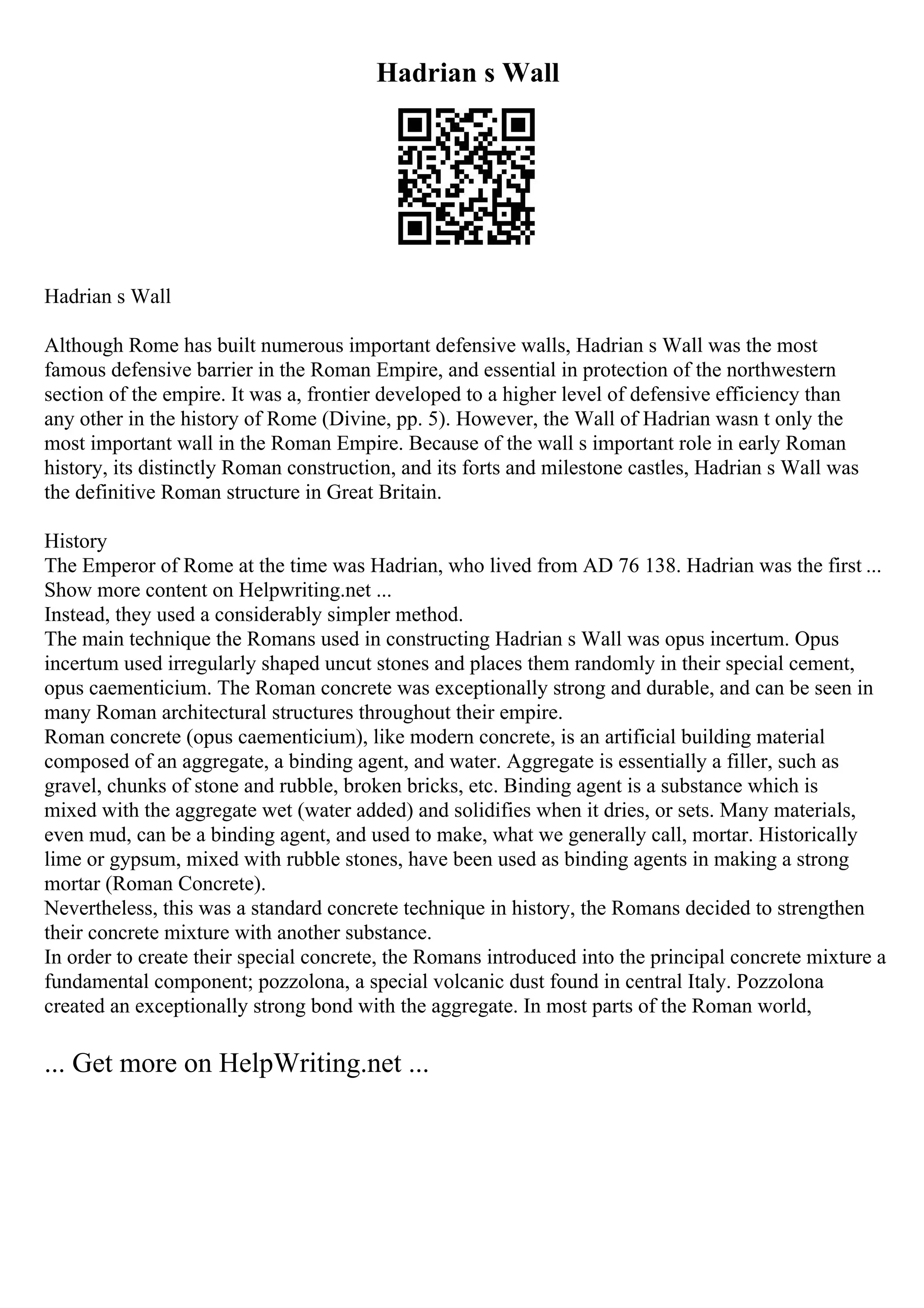 Hadrian s Wall
Hadrian s Wall
Although Rome has built numerous important defensive walls, Hadrian s Wall was the most
famous defensive barrier in the Roman Empire, and essential in protection of the northwestern
section of the empire. It was a, frontier developed to a higher level of defensive efficiency than
any other in the history of Rome (Divine, pp. 5). However, the Wall of Hadrian wasn t only the
most important wall in the Roman Empire. Because of the wall s important role in early Roman
history, its distinctly Roman construction, and its forts and milestone castles, Hadrian s Wall was
the definitive Roman structure in Great Britain.
History
The Emperor of Rome at the time was Hadrian, who lived from AD 76 138. Hadrian was the first ...
Show more content on Helpwriting.net ...
Instead, they used a considerably simpler method.
The main technique the Romans used in constructing Hadrian s Wall was opus incertum. Opus
incertum used irregularly shaped uncut stones and places them randomly in their special cement,
opus caementicium. The Roman concrete was exceptionally strong and durable, and can be seen in
many Roman architectural structures throughout their empire.
Roman concrete (opus caementicium), like modern concrete, is an artificial building material
composed of an aggregate, a binding agent, and water. Aggregate is essentially a filler, such as
gravel, chunks of stone and rubble, broken bricks, etc. Binding agent is a substance which is
mixed with the aggregate wet (water added) and solidifies when it dries, or sets. Many materials,
even mud, can be a binding agent, and used to make, what we generally call, mortar. Historically
lime or gypsum, mixed with rubble stones, have been used as binding agents in making a strong
mortar (Roman Concrete).
Nevertheless, this was a standard concrete technique in history, the Romans decided to strengthen
their concrete mixture with another substance.
In order to create their special concrete, the Romans introduced into the principal concrete mixture a
fundamental component; pozzolona, a special volcanic dust found in central Italy. Pozzolona
created an exceptionally strong bond with the aggregate. In most parts of the Roman world,
... Get more on HelpWriting.net ...
 