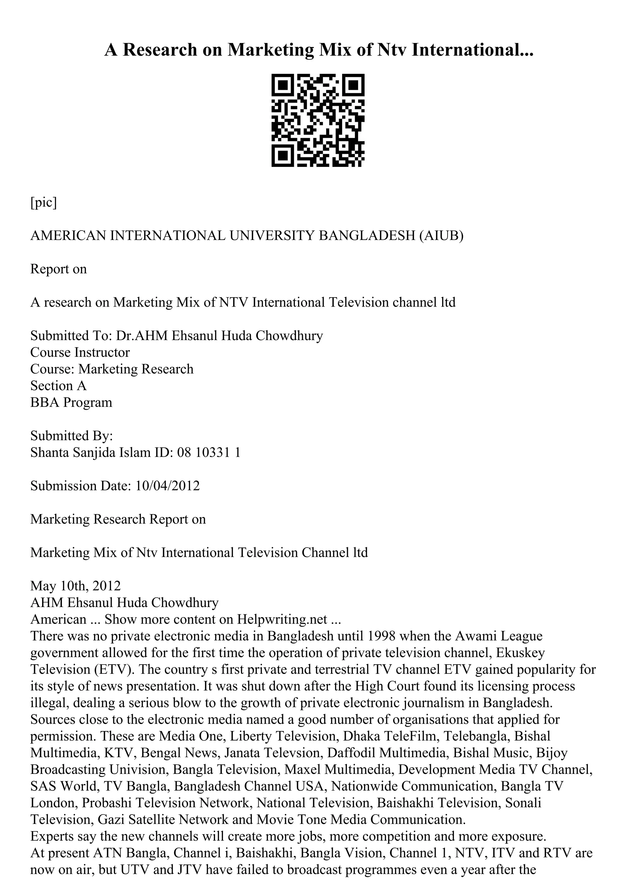 A Research on Marketing Mix of Ntv International...
[pic]
AMERICAN INTERNATIONAL UNIVERSITY BANGLADESH (AIUB)
Report on
A research on Marketing Mix of NTV International Television channel ltd
Submitted To: Dr.AHM Ehsanul Huda Chowdhury
Course Instructor
Course: Marketing Research
Section A
BBA Program
Submitted By:
Shanta Sanjida Islam ID: 08 10331 1
Submission Date: 10/04/2012
Marketing Research Report on
Marketing Mix of Ntv International Television Channel ltd
May 10th, 2012
AHM Ehsanul Huda Chowdhury
American ... Show more content on Helpwriting.net ...
There was no private electronic media in Bangladesh until 1998 when the Awami League
government allowed for the first time the operation of private television channel, Ekuskey
Television (ETV). The country s first private and terrestrial TV channel ETV gained popularity for
its style of news presentation. It was shut down after the High Court found its licensing process
illegal, dealing a serious blow to the growth of private electronic journalism in Bangladesh.
Sources close to the electronic media named a good number of organisations that applied for
permission. These are Media One, Liberty Television, Dhaka TeleFilm, Telebangla, Bishal
Multimedia, KTV, Bengal News, Janata Televsion, Daffodil Multimedia, Bishal Music, Bijoy
Broadcasting Univision, Bangla Television, Maxel Multimedia, Development Media TV Channel,
SAS World, TV Bangla, Bangladesh Channel USA, Nationwide Communication, Bangla TV
London, Probashi Television Network, National Television, Baishakhi Television, Sonali
Television, Gazi Satellite Network and Movie Tone Media Communication.
Experts say the new channels will create more jobs, more competition and more exposure.
At present ATN Bangla, Channel i, Baishakhi, Bangla Vision, Channel 1, NTV, ITV and RTV are
now on air, but UTV and JTV have failed to broadcast programmes even a year after the
 