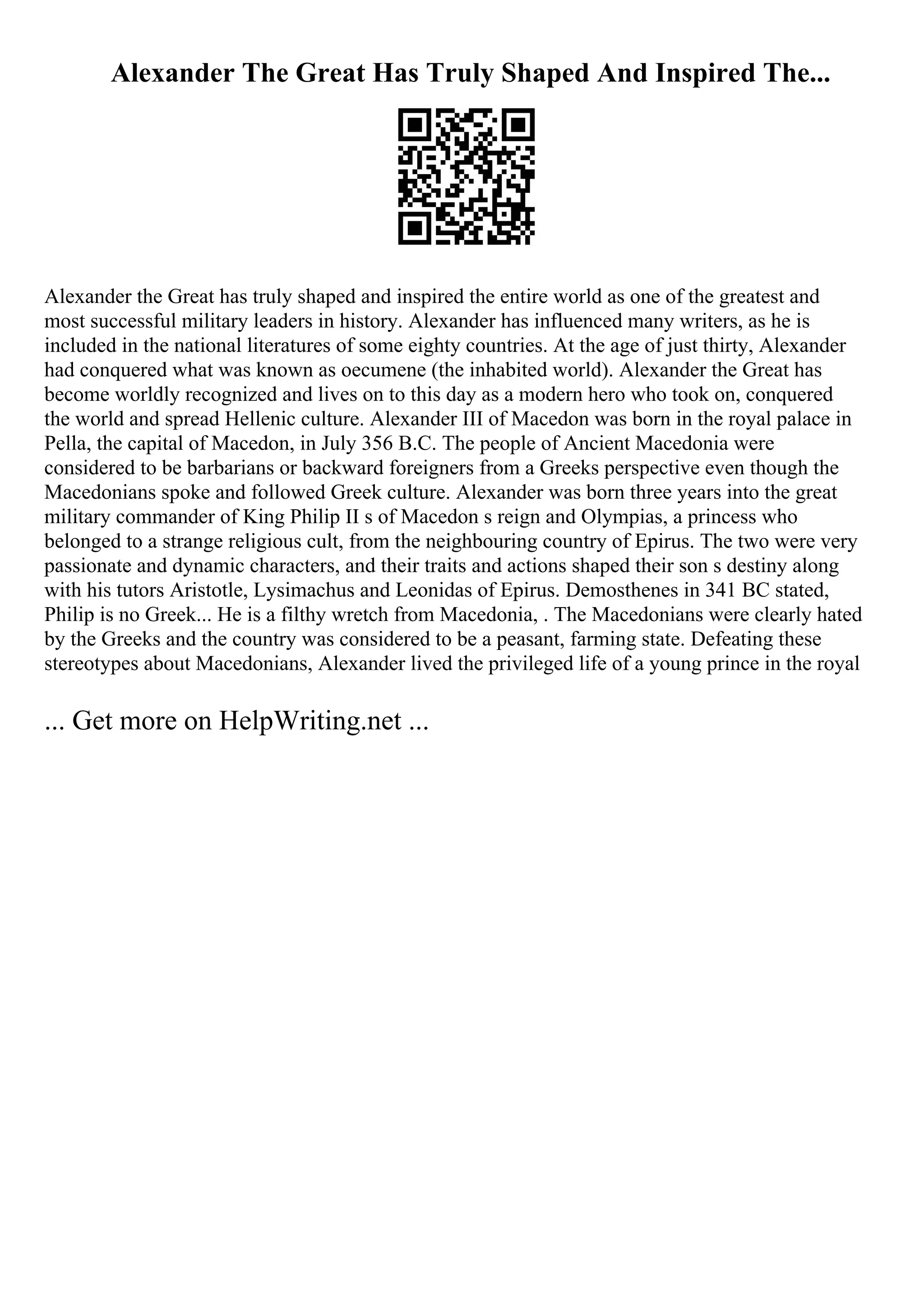 Alexander The Great Has Truly Shaped And Inspired The...
Alexander the Great has truly shaped and inspired the entire world as one of the greatest and
most successful military leaders in history. Alexander has influenced many writers, as he is
included in the national literatures of some eighty countries. At the age of just thirty, Alexander
had conquered what was known as oecumene (the inhabited world). Alexander the Great has
become worldly recognized and lives on to this day as a modern hero who took on, conquered
the world and spread Hellenic culture. Alexander III of Macedon was born in the royal palace in
Pella, the capital of Macedon, in July 356 B.C. The people of Ancient Macedonia were
considered to be barbarians or backward foreigners from a Greeks perspective even though the
Macedonians spoke and followed Greek culture. Alexander was born three years into the great
military commander of King Philip II s of Macedon s reign and Olympias, a princess who
belonged to a strange religious cult, from the neighbouring country of Epirus. The two were very
passionate and dynamic characters, and their traits and actions shaped their son s destiny along
with his tutors Aristotle, Lysimachus and Leonidas of Epirus. Demosthenes in 341 BC stated,
Philip is no Greek... He is a filthy wretch from Macedonia, . The Macedonians were clearly hated
by the Greeks and the country was considered to be a peasant, farming state. Defeating these
stereotypes about Macedonians, Alexander lived the privileged life of a young prince in the royal
... Get more on HelpWriting.net ...
 