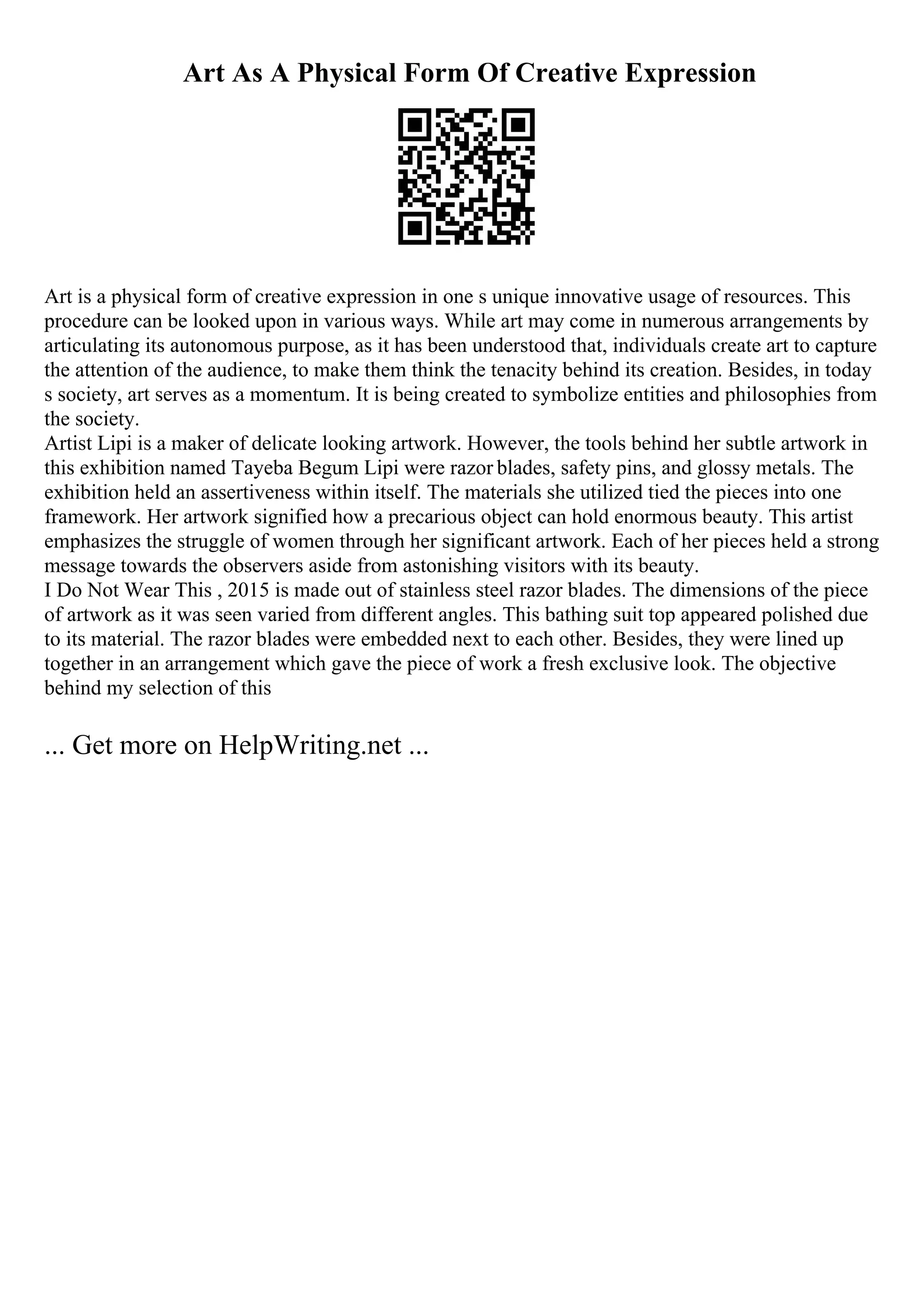 Art As A Physical Form Of Creative Expression
Art is a physical form of creative expression in one s unique innovative usage of resources. This
procedure can be looked upon in various ways. While art may come in numerous arrangements by
articulating its autonomous purpose, as it has been understood that, individuals create art to capture
the attention of the audience, to make them think the tenacity behind its creation. Besides, in today
s society, art serves as a momentum. It is being created to symbolize entities and philosophies from
the society.
Artist Lipi is a maker of delicate looking artwork. However, the tools behind her subtle artwork in
this exhibition named Tayeba Begum Lipi were razor blades, safety pins, and glossy metals. The
exhibition held an assertiveness within itself. The materials she utilized tied the pieces into one
framework. Her artwork signified how a precarious object can hold enormous beauty. This artist
emphasizes the struggle of women through her significant artwork. Each of her pieces held a strong
message towards the observers aside from astonishing visitors with its beauty.
I Do Not Wear This , 2015 is made out of stainless steel razor blades. The dimensions of the piece
of artwork as it was seen varied from different angles. This bathing suit top appeared polished due
to its material. The razor blades were embedded next to each other. Besides, they were lined up
together in an arrangement which gave the piece of work a fresh exclusive look. The objective
behind my selection of this
... Get more on HelpWriting.net ...
 