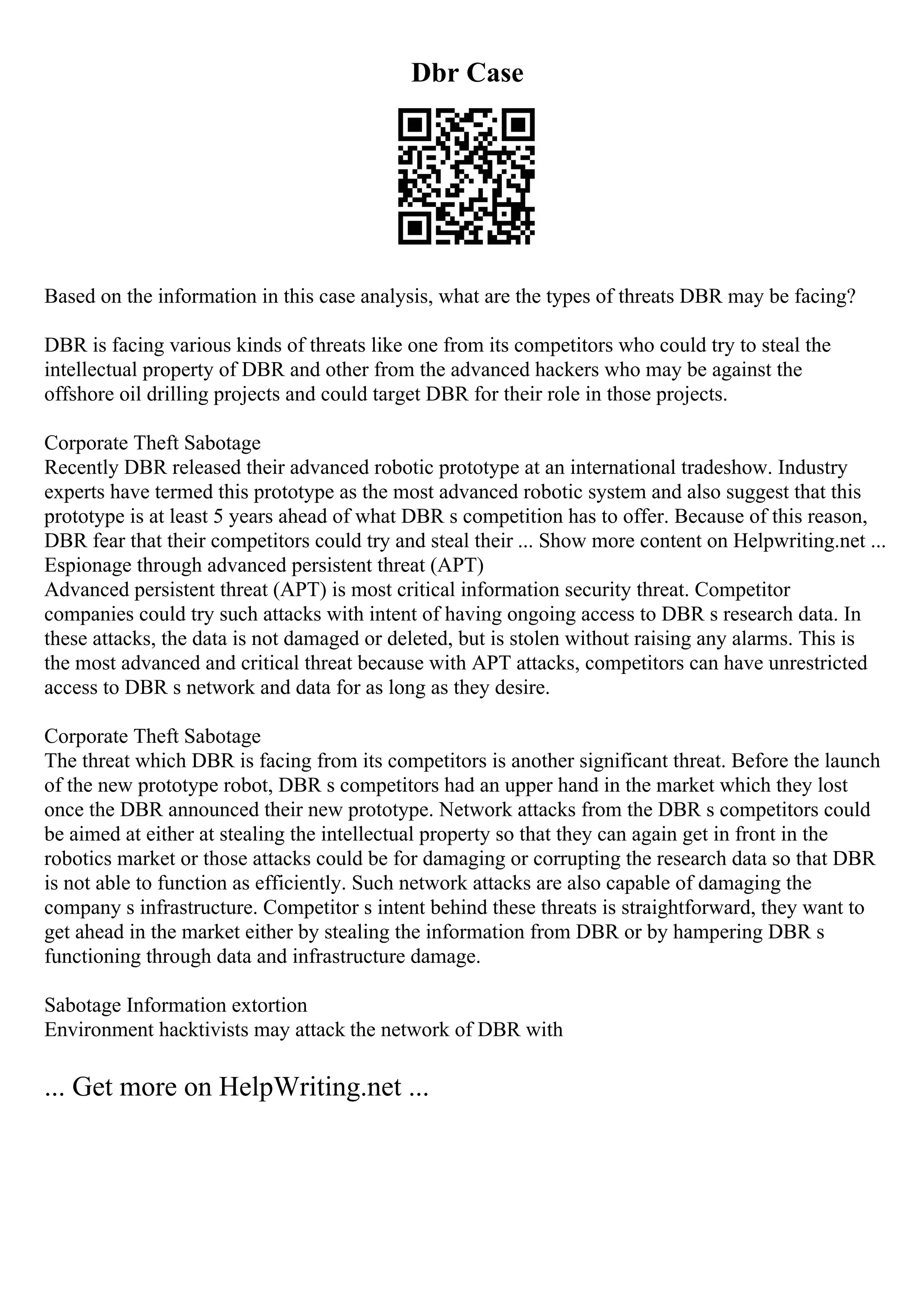 Dbr Case
Based on the information in this case analysis, what are the types of threats DBR may be facing?
DBR is facing various kinds of threats like one from its competitors who could try to steal the
intellectual property of DBR and other from the advanced hackers who may be against the
offshore oil drilling projects and could target DBR for their role in those projects.
Corporate Theft Sabotage
Recently DBR released their advanced robotic prototype at an international tradeshow. Industry
experts have termed this prototype as the most advanced robotic system and also suggest that this
prototype is at least 5 years ahead of what DBR s competition has to offer. Because of this reason,
DBR fear that their competitors could try and steal their ... Show more content on Helpwriting.net ...
Espionage through advanced persistent threat (APT)
Advanced persistent threat (APT) is most critical information security threat. Competitor
companies could try such attacks with intent of having ongoing access to DBR s research data. In
these attacks, the data is not damaged or deleted, but is stolen without raising any alarms. This is
the most advanced and critical threat because with APT attacks, competitors can have unrestricted
access to DBR s network and data for as long as they desire.
Corporate Theft Sabotage
The threat which DBR is facing from its competitors is another significant threat. Before the launch
of the new prototype robot, DBR s competitors had an upper hand in the market which they lost
once the DBR announced their new prototype. Network attacks from the DBR s competitors could
be aimed at either at stealing the intellectual property so that they can again get in front in the
robotics market or those attacks could be for damaging or corrupting the research data so that DBR
is not able to function as efficiently. Such network attacks are also capable of damaging the
company s infrastructure. Competitor s intent behind these threats is straightforward, they want to
get ahead in the market either by stealing the information from DBR or by hampering DBR s
functioning through data and infrastructure damage.
Sabotage Information extortion
Environment hacktivists may attack the network of DBR with
... Get more on HelpWriting.net ...
 