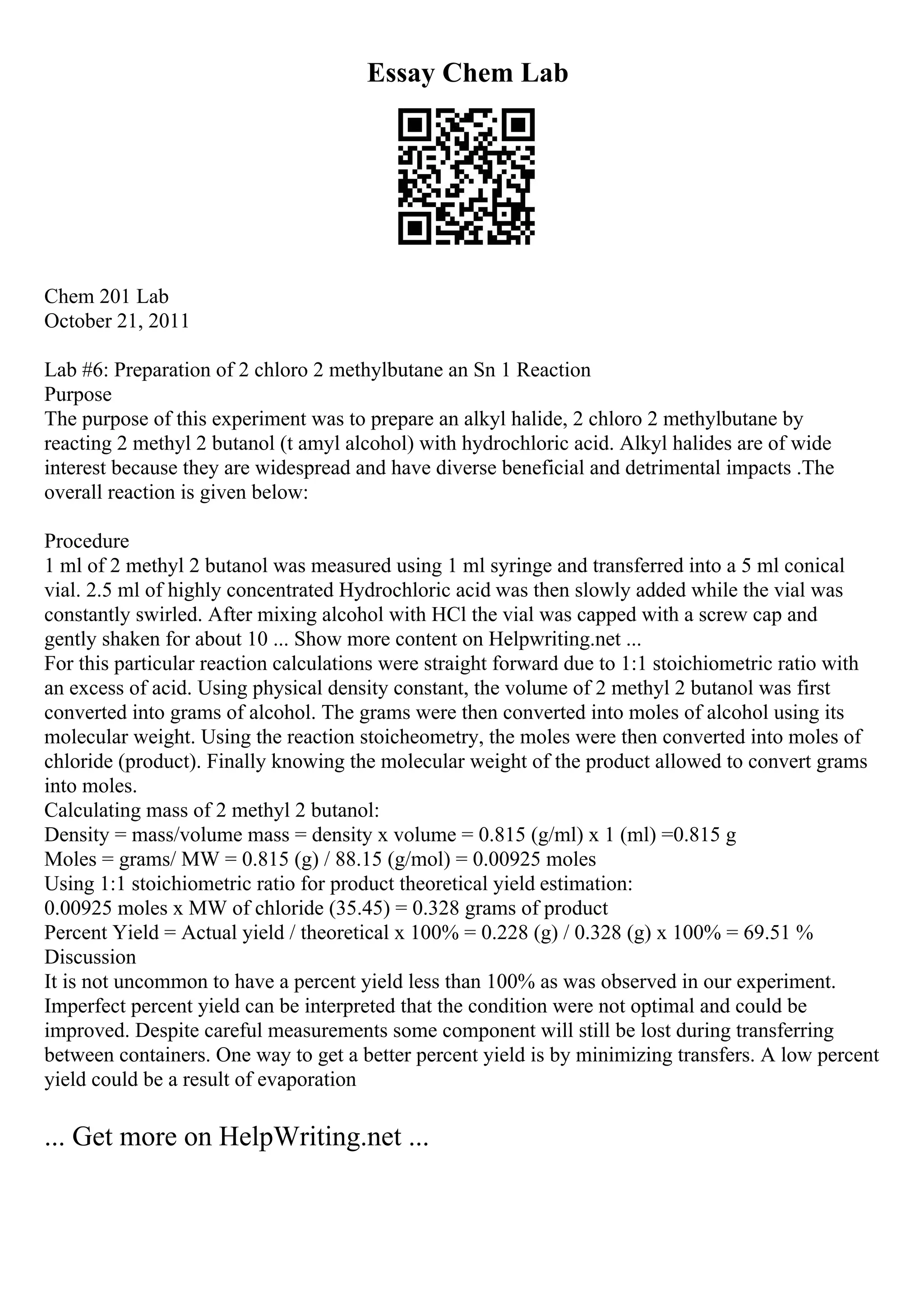 Essay Chem Lab
Chem 201 Lab
October 21, 2011
Lab #6: Preparation of 2 chloro 2 methylbutane an Sn 1 Reaction
Purpose
The purpose of this experiment was to prepare an alkyl halide, 2 chloro 2 methylbutane by
reacting 2 methyl 2 butanol (t amyl alcohol) with hydrochloric acid. Alkyl halides are of wide
interest because they are widespread and have diverse beneficial and detrimental impacts .The
overall reaction is given below:
Procedure
1 ml of 2 methyl 2 butanol was measured using 1 ml syringe and transferred into a 5 ml conical
vial. 2.5 ml of highly concentrated Hydrochloric acid was then slowly added while the vial was
constantly swirled. After mixing alcohol with HCl the vial was capped with a screw cap and
gently shaken for about 10 ... Show more content on Helpwriting.net ...
For this particular reaction calculations were straight forward due to 1:1 stoichiometric ratio with
an excess of acid. Using physical density constant, the volume of 2 methyl 2 butanol was first
converted into grams of alcohol. The grams were then converted into moles of alcohol using its
molecular weight. Using the reaction stoicheometry, the moles were then converted into moles of
chloride (product). Finally knowing the molecular weight of the product allowed to convert grams
into moles.
Calculating mass of 2 methyl 2 butanol:
Density = mass/volume mass = density x volume = 0.815 (g/ml) x 1 (ml) =0.815 g
Moles = grams/ MW = 0.815 (g) / 88.15 (g/mol) = 0.00925 moles
Using 1:1 stoichiometric ratio for product theoretical yield estimation:
0.00925 moles x MW of chloride (35.45) = 0.328 grams of product
Percent Yield = Actual yield / theoretical x 100% = 0.228 (g) / 0.328 (g) x 100% = 69.51 %
Discussion
It is not uncommon to have a percent yield less than 100% as was observed in our experiment.
Imperfect percent yield can be interpreted that the condition were not optimal and could be
improved. Despite careful measurements some component will still be lost during transferring
between containers. One way to get a better percent yield is by minimizing transfers. A low percent
yield could be a result of evaporation
... Get more on HelpWriting.net ...
 