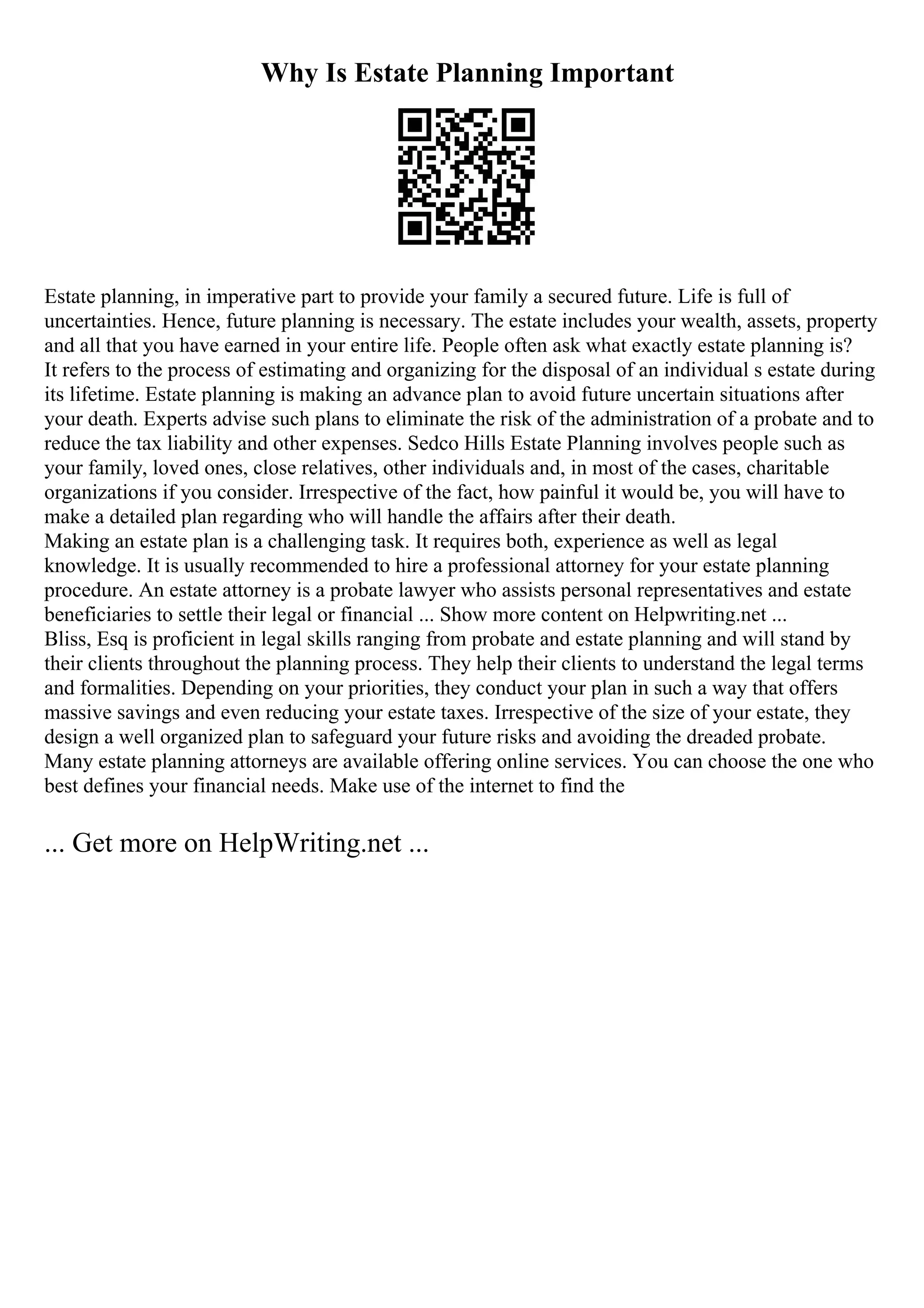 Why Is Estate Planning Important
Estate planning, in imperative part to provide your family a secured future. Life is full of
uncertainties. Hence, future planning is necessary. The estate includes your wealth, assets, property
and all that you have earned in your entire life. People often ask what exactly estate planning is?
It refers to the process of estimating and organizing for the disposal of an individual s estate during
its lifetime. Estate planning is making an advance plan to avoid future uncertain situations after
your death. Experts advise such plans to eliminate the risk of the administration of a probate and to
reduce the tax liability and other expenses. Sedco Hills Estate Planning involves people such as
your family, loved ones, close relatives, other individuals and, in most of the cases, charitable
organizations if you consider. Irrespective of the fact, how painful it would be, you will have to
make a detailed plan regarding who will handle the affairs after their death.
Making an estate plan is a challenging task. It requires both, experience as well as legal
knowledge. It is usually recommended to hire a professional attorney for your estate planning
procedure. An estate attorney is a probate lawyer who assists personal representatives and estate
beneficiaries to settle their legal or financial ... Show more content on Helpwriting.net ...
Bliss, Esq is proficient in legal skills ranging from probate and estate planning and will stand by
their clients throughout the planning process. They help their clients to understand the legal terms
and formalities. Depending on your priorities, they conduct your plan in such a way that offers
massive savings and even reducing your estate taxes. Irrespective of the size of your estate, they
design a well organized plan to safeguard your future risks and avoiding the dreaded probate.
Many estate planning attorneys are available offering online services. You can choose the one who
best defines your financial needs. Make use of the internet to find the
... Get more on HelpWriting.net ...
 