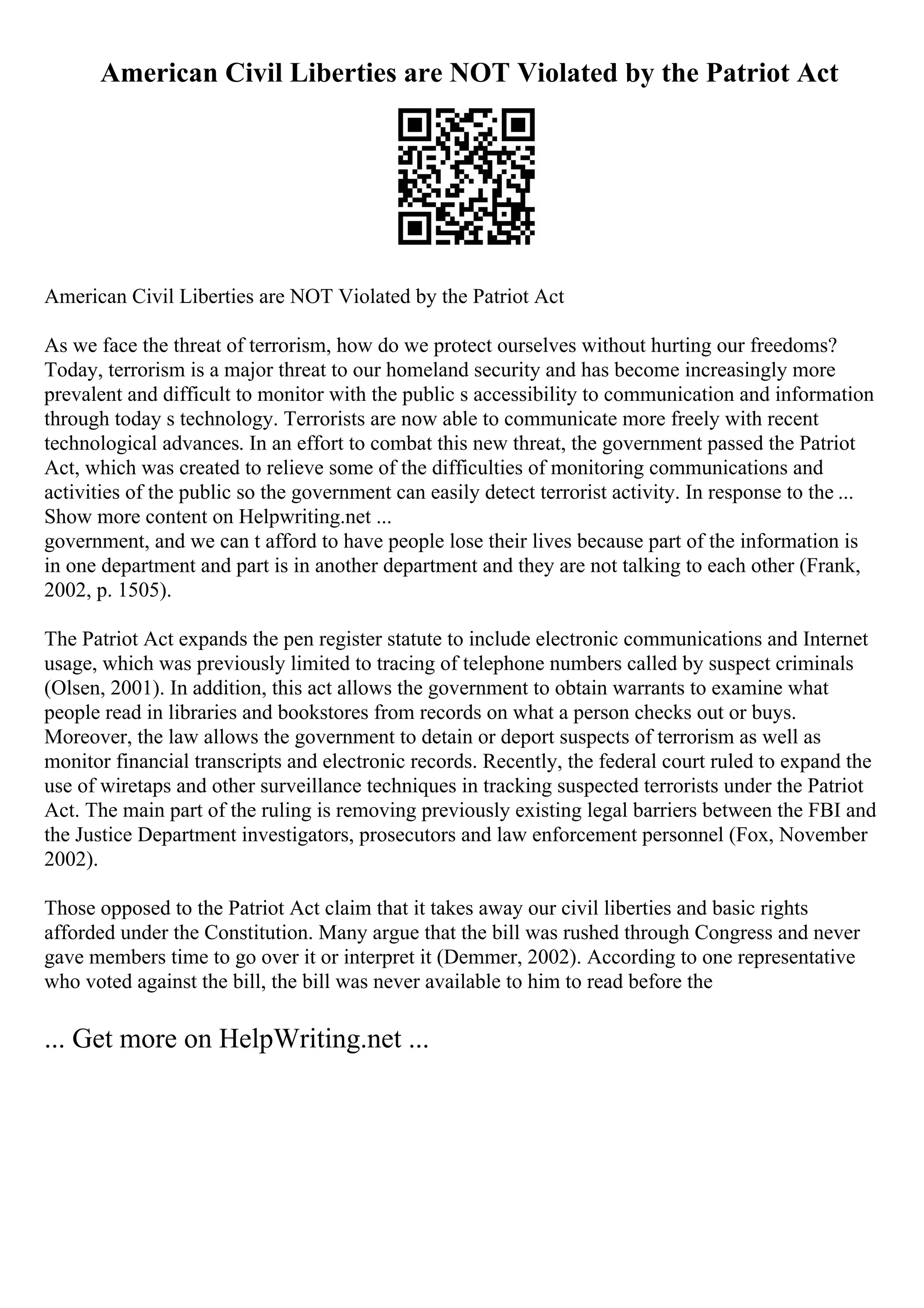 American Civil Liberties are NOT Violated by the Patriot Act
American Civil Liberties are NOT Violated by the Patriot Act
As we face the threat of terrorism, how do we protect ourselves without hurting our freedoms?
Today, terrorism is a major threat to our homeland security and has become increasingly more
prevalent and difficult to monitor with the public s accessibility to communication and information
through today s technology. Terrorists are now able to communicate more freely with recent
technological advances. In an effort to combat this new threat, the government passed the Patriot
Act, which was created to relieve some of the difficulties of monitoring communications and
activities of the public so the government can easily detect terrorist activity. In response to the ...
Show more content on Helpwriting.net ...
government, and we can t afford to have people lose their lives because part of the information is
in one department and part is in another department and they are not talking to each other (Frank,
2002, p. 1505).
The Patriot Act expands the pen register statute to include electronic communications and Internet
usage, which was previously limited to tracing of telephone numbers called by suspect criminals
(Olsen, 2001). In addition, this act allows the government to obtain warrants to examine what
people read in libraries and bookstores from records on what a person checks out or buys.
Moreover, the law allows the government to detain or deport suspects of terrorism as well as
monitor financial transcripts and electronic records. Recently, the federal court ruled to expand the
use of wiretaps and other surveillance techniques in tracking suspected terrorists under the Patriot
Act. The main part of the ruling is removing previously existing legal barriers between the FBI and
the Justice Department investigators, prosecutors and law enforcement personnel (Fox, November
2002).
Those opposed to the Patriot Act claim that it takes away our civil liberties and basic rights
afforded under the Constitution. Many argue that the bill was rushed through Congress and never
gave members time to go over it or interpret it (Demmer, 2002). According to one representative
who voted against the bill, the bill was never available to him to read before the
... Get more on HelpWriting.net ...
 