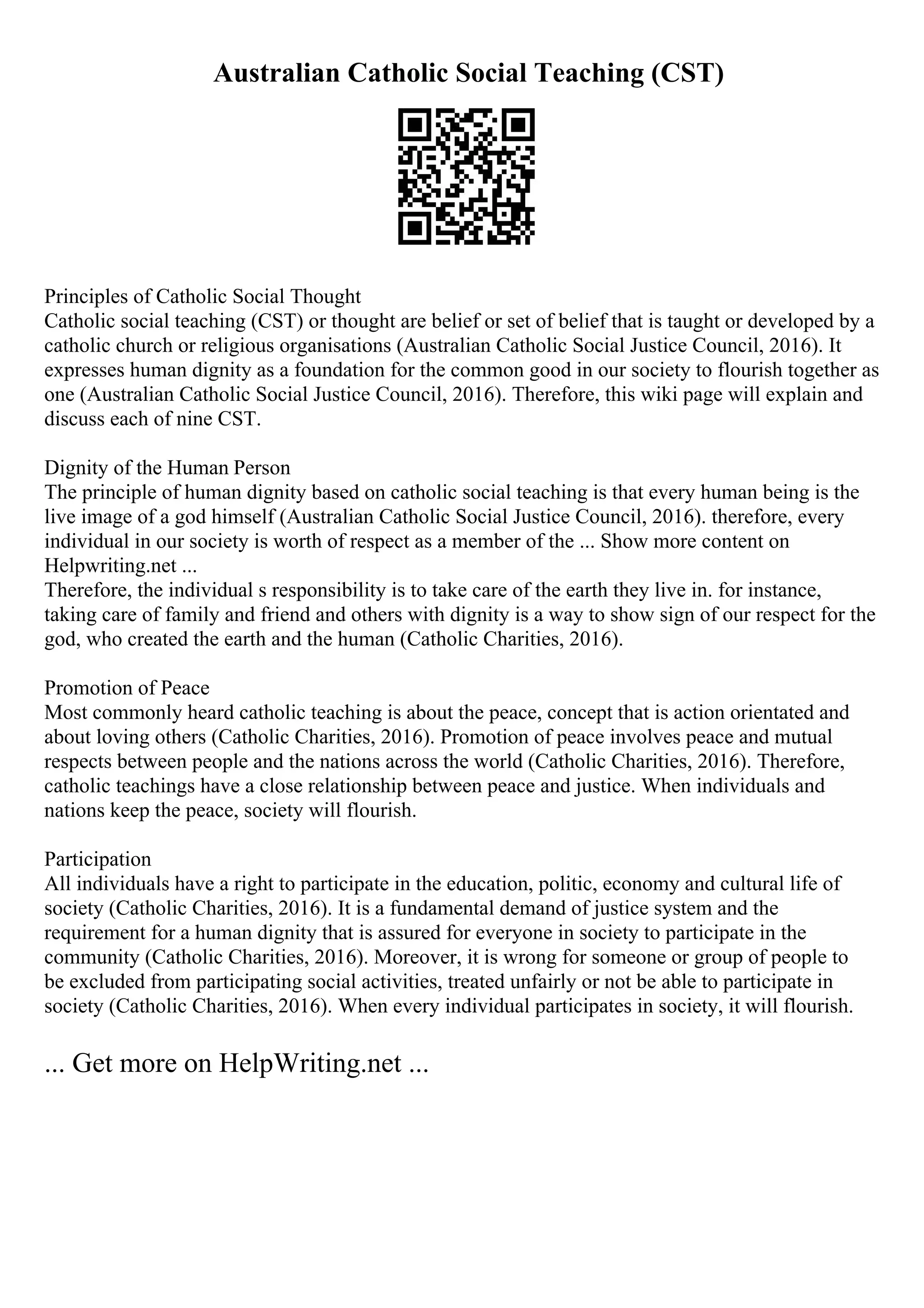 Australian Catholic Social Teaching (CST)
Principles of Catholic Social Thought
Catholic social teaching (CST) or thought are belief or set of belief that is taught or developed by a
catholic church or religious organisations (Australian Catholic Social Justice Council, 2016). It
expresses human dignity as a foundation for the common good in our society to flourish together as
one (Australian Catholic Social Justice Council, 2016). Therefore, this wiki page will explain and
discuss each of nine CST.
Dignity of the Human Person
The principle of human dignity based on catholic social teaching is that every human being is the
live image of a god himself (Australian Catholic Social Justice Council, 2016). therefore, every
individual in our society is worth of respect as a member of the ... Show more content on
Helpwriting.net ...
Therefore, the individual s responsibility is to take care of the earth they live in. for instance,
taking care of family and friend and others with dignity is a way to show sign of our respect for the
god, who created the earth and the human (Catholic Charities, 2016).
Promotion of Peace
Most commonly heard catholic teaching is about the peace, concept that is action orientated and
about loving others (Catholic Charities, 2016). Promotion of peace involves peace and mutual
respects between people and the nations across the world (Catholic Charities, 2016). Therefore,
catholic teachings have a close relationship between peace and justice. When individuals and
nations keep the peace, society will flourish.
Participation
All individuals have a right to participate in the education, politic, economy and cultural life of
society (Catholic Charities, 2016). It is a fundamental demand of justice system and the
requirement for a human dignity that is assured for everyone in society to participate in the
community (Catholic Charities, 2016). Moreover, it is wrong for someone or group of people to
be excluded from participating social activities, treated unfairly or not be able to participate in
society (Catholic Charities, 2016). When every individual participates in society, it will flourish.
... Get more on HelpWriting.net ...
 