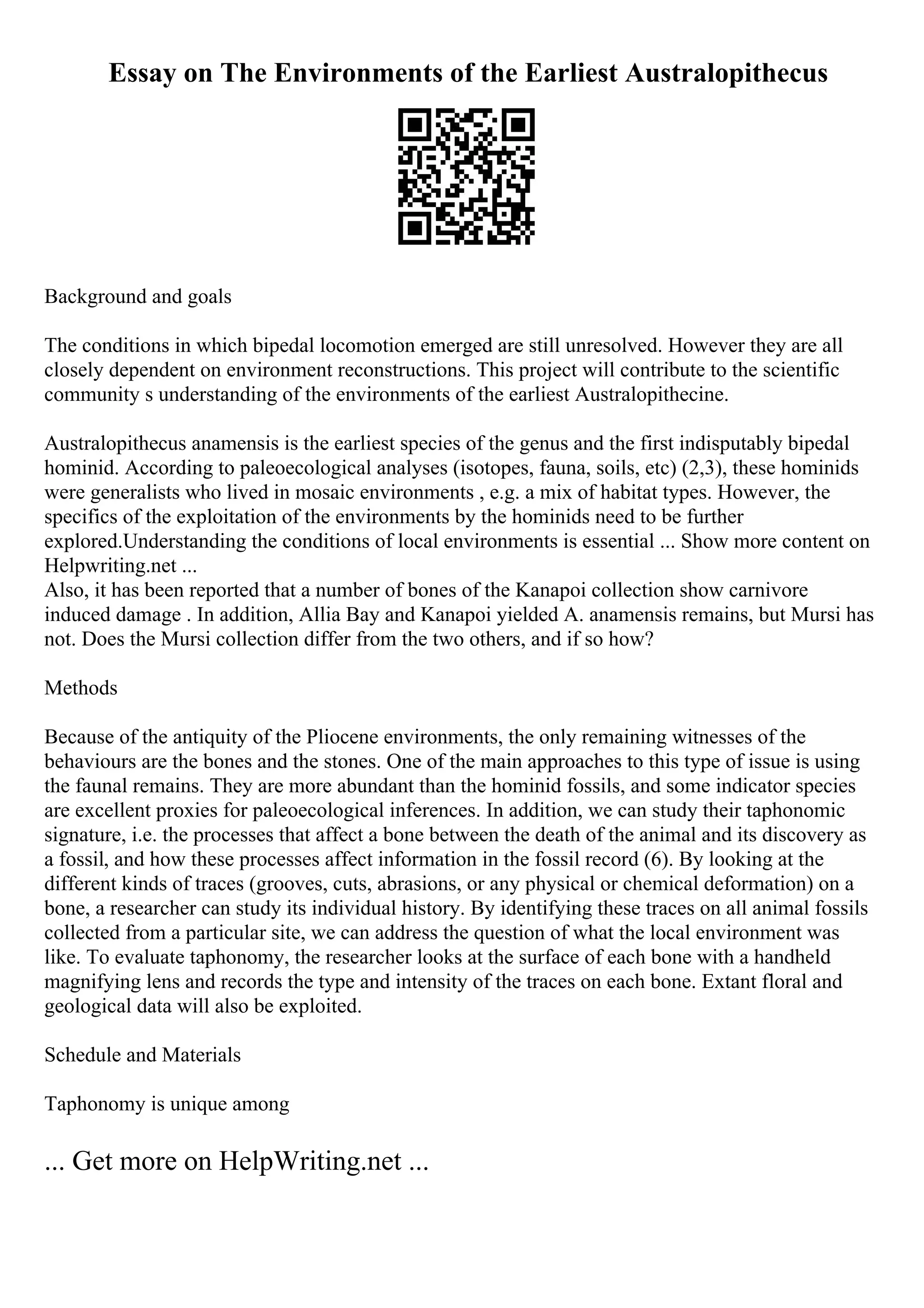 Essay on The Environments of the Earliest Australopithecus
Background and goals
The conditions in which bipedal locomotion emerged are still unresolved. However they are all
closely dependent on environment reconstructions. This project will contribute to the scientific
community s understanding of the environments of the earliest Australopithecine.
Australopithecus anamensis is the earliest species of the genus and the first indisputably bipedal
hominid. According to paleoecological analyses (isotopes, fauna, soils, etc) (2,3), these hominids
were generalists who lived in mosaic environments , e.g. a mix of habitat types. However, the
specifics of the exploitation of the environments by the hominids need to be further
explored.Understanding the conditions of local environments is essential ... Show more content on
Helpwriting.net ...
Also, it has been reported that a number of bones of the Kanapoi collection show carnivore
induced damage . In addition, Allia Bay and Kanapoi yielded A. anamensis remains, but Mursi has
not. Does the Mursi collection differ from the two others, and if so how?
Methods
Because of the antiquity of the Pliocene environments, the only remaining witnesses of the
behaviours are the bones and the stones. One of the main approaches to this type of issue is using
the faunal remains. They are more abundant than the hominid fossils, and some indicator species
are excellent proxies for paleoecological inferences. In addition, we can study their taphonomic
signature, i.e. the processes that affect a bone between the death of the animal and its discovery as
a fossil, and how these processes affect information in the fossil record (6). By looking at the
different kinds of traces (grooves, cuts, abrasions, or any physical or chemical deformation) on a
bone, a researcher can study its individual history. By identifying these traces on all animal fossils
collected from a particular site, we can address the question of what the local environment was
like. To evaluate taphonomy, the researcher looks at the surface of each bone with a handheld
magnifying lens and records the type and intensity of the traces on each bone. Extant floral and
geological data will also be exploited.
Schedule and Materials
Taphonomy is unique among
... Get more on HelpWriting.net ...
 